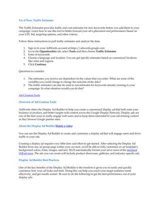Try it Now: Traffic Estimator

The Traffic Estimator provides traffic and cost estimates for new keywords before you add them to your
campaign. Learn how to use this tool to better forecast your ad's placement and performance based on
your CPC bid, targeting options, and other criteria.

Follow these instructions to pull traffic estimates and analyze the data.

    1.   Sign in to your AdWords account at https://adwords.google.com
    2.   Go to the Opportunities tab, select Tools and then choose Traffic Estimator.
    3.   Enter in keywords.
    4.   Choose a language and location. You can get specific estimates based on customized locations
         like cities and regions.
    5.   Click Continue.

Questions to consider:

    1.   The estimates you receive are dependent on the values that you enter. What are some of the
         variables you could change to change the outcome of the data?
    2.   The traffic estimator can also be used to run estimates for keywords already running in your
         campaign. In what situation would you do this?

Ad Creation Tools

Overview of Ad Creation Tools

AdWords offers the Display Ad Builder to help you create a customized display ad that both suits your
business or product, and better targets web content across the Google Display Network. Display ads are
one of the best ways to really engage web users and to keep them interested in your advertising content
as they browse Google partner sites.

About the Display Ad Builder Watch a video

You can use the Display Ad Builder to create and customize a display ad that will engage users and drive
traffic to your site.

Creating a display ad requires very little time and effort to get started. After selecting the Display Ad
Builder from any ad group page within your account, you'll be able to fully customize an ad template's
background colors, fonts, images, and text. We'll automatically format your ad in most of the standard
IAB ad sizes. The ads you can create will include product showcases, galleries, and industry-specific ads.

Display Ad Builder Best Practices

One of the key benefits of the Display Ad Builder is the freedom it gives you to easily and quickly
customize how your ad looks and feels. Doing this can help you reach your target audience more
effectively, and get results sooner. Be sure to do the following to get the best performance out of your
display ads:
 