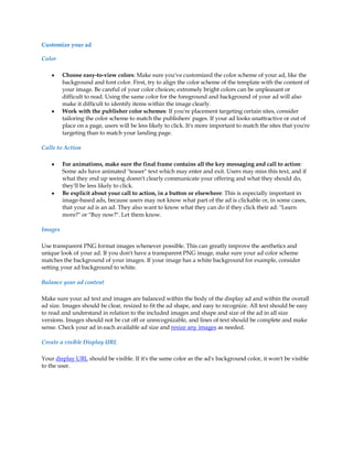 Customize your ad

Color

    y    Choose easy-to-view colors: Make sure you've customized the color scheme of your ad, like the
         background and font color. First, try to align the color scheme of the template with the content of
         your image. Be careful of your color choices; extremely bright colors can be unpleasant or
         difficult to read. Using the same color for the foreground and background of your ad will also
         make it difficult to identify items within the image clearly.
    y    Work with the publisher color schemes: If you're placement targeting certain sites, consider
         tailoring the color scheme to match the publishers' pages. If your ad looks unattractive or out of
         place on a page, users will be less likely to click. It's more important to match the sites that you're
         targeting than to match your landing page.

Calls to Action

    y    For animations, make sure the final frame contains all the key messaging and call to action:
         Some ads have animated teaser text which may enter and exit. Users may miss this text, and if
         what they end up seeing doesn't clearly communicate your offering and what they should do,
         they'll be less likely to click.
    y    Be explicit about your call to action, in a button or elsewhere: This is especially important in
         image-based ads, because users may not know what part of the ad is clickable or, in some cases,
         that your ad is an ad. They also want to know what they can do if they click their ad: Learn
         more? or Buy now?. Let them know.

Images

Use transparent PNG format images whenever possible. This can greatly improve the aesthetics and
unique look of your ad. If you don't have a transparent PNG image, make sure your ad color scheme
matches the background of your images. If your image has a white background for example, consider
setting your ad background to white.

Balance your ad content

Make sure your ad text and images are balanced within the body of the display ad and within the overall
ad size. Images should be clear, resized to fit the ad shape, and easy to recognize. All text should be easy
to read and understand in relation to the included images and shape and size of the ad in all size
versions. Images should not be cut off or unrecognizable, and lines of text should be complete and make
sense. Check your ad in each available ad size and resize any images as needed.

Create a visible Display URL

Your display URL should be visible. If it's the same color as the ad's background color, it won't be visible
to the user.
 