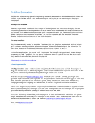 Try different display options

Display ads offer so many options that you may need to experiment with different templates, colors, and
content to get the best results. Here are some things to keep trying as you optimize your display ad
campaigns:

Change color schemes

Our own experiments have found that changes to the background and font colors of display ads can
dramatically increase clickthrough rates, which can lead to more impressions and more conversions. Set
up your ad, then choose that same template again, change colors, save it in the same ad group, and then
let the variations compete against each other. You can then pause the ads that are doing the worst,
leaving the best color combinations to lead your campaign.

Try new templates

Performance can vary widely by template. Consider trying out templates with images, with no images,
with various types of animations, with no animations. Minor differences in layout and animations can
have large impacts on click-through rates, depending on your product or service.

The differences between Buy it now and Learn more, for example, can significantly impact a user's
propensity to click. Consider trying out several variations. Also, the typical calls to action for text ads
may need to be altered when you create display ads.

Monitoring and Optimization Tools

About Opportunities

The Opportunities tab is a central location for optimization ideas across your account. It's designed to
help you discover ways to potentially improve your account's effectiveness. If you see ideas listed on this
tab, we've automatically identified changes that might benefit your account.

With this tool, you can review and apply ideas directly to your account. Currently, you might find
potential improvements to your keywords and budget, but we'll continue to add more types of ideas over
time. Ideas are generated by our automated system, taking into account your current performance,
campaign settings like targeting and bid amounts, as well as Google search volumes and trends.

These ideas are proactively collected for you so you won't need to visit multiple tools or pages in order to
find ways to improve your campaigns. Also, the ideas are targeted across all campaigns and ad groups so
you can make improvements across your entire account all in one place.

You won't necessarily see ideas for your campaigns at all times. Since ideas are automated, our system
might not identify any ideas for your campaigns at that moment. Check back in a week, since ideas are
refreshed every few weeks or sooner. Or, consider other ways to optimize your account.

Visit your Opportunities tab
 