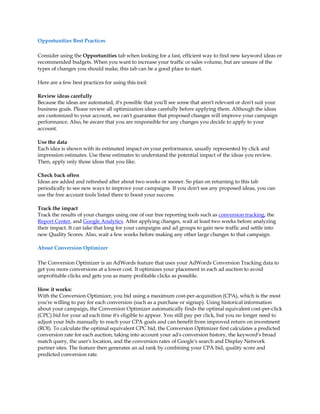 Opportunities Best Practices

Consider using the Opportunities tab when looking for a fast, efficient way to find new keyword ideas or
recommended budgets. When you want to increase your traffic or sales volume, but are unsure of the
types of changes you should make, this tab can be a good place to start.

Here are a few best practices for using this tool:

Review ideas carefully
Because the ideas are automated, it's possible that you'll see some that aren't relevant or don't suit your
business goals. Please review all optimization ideas carefully before applying them. Although the ideas
are customized to your account, we can't guarantee that proposed changes will improve your campaign
performance. Also, be aware that you are responsible for any changes you decide to apply to your
account.

Use the data
Each idea is shown with its estimated impact on your performance, usually represented by click and
impression estimates. Use these estimates to understand the potential impact of the ideas you review.
Then, apply only those ideas that you like.

Check back often
Ideas are added and refreshed after about two weeks or sooner. So plan on returning to this tab
periodically to see new ways to improve your campaigns. If you don't see any proposed ideas, you can
use the free account tools listed there to boost your success.

Track the impact
Track the results of your changes using one of our free reporting tools such as conversion tracking, the
Report Center, and Google Analytics. After applying changes, wait at least two weeks before analyzing
their impact. It can take that long for your campaigns and ad groups to gain new traffic and settle into
new Quality Scores. Also, wait a few weeks before making any other large changes to that campaign.

About Conversion Optimizer

The Conversion Optimizer is an AdWords feature that uses your AdWords Conversion Tracking data to
get you more conversions at a lower cost. It optimizes your placement in each ad auction to avoid
unprofitable clicks and gets you as many profitable clicks as possible.

How it works:
With the Conversion Optimizer, you bid using a maximum cost-per-acquisition (CPA), which is the most
you're willing to pay for each conversion (such as a purchase or signup). Using historical information
about your campaign, the Conversion Optimizer automatically finds the optimal equivalent cost-per-click
(CPC) bid for your ad each time it's eligible to appear. You still pay per click, but you no longer need to
adjust your bids manually to reach your CPA goals and can benefit from improved return on investment
(ROI). To calculate the optimal equivalent CPC bid, the Conversion Optimizer first calculates a predicted
conversion rate for each auction, taking into account your ad's conversion history, the keyword's broad
match query, the user's location, and the conversion rates of Google's search and Display Network
partner sites. The feature then generates an ad rank by combining your CPA bid, quality score and
predicted conversion rate.
 