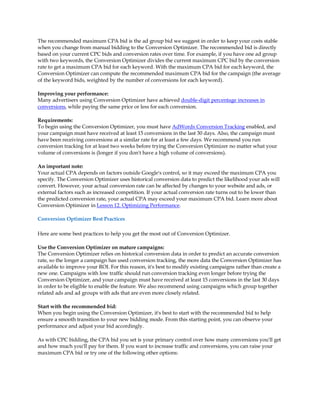The recommended maximum CPA bid is the ad group bid we suggest in order to keep your costs stable
when you change from manual bidding to the Conversion Optimizer. The recommended bid is directly
based on your current CPC bids and conversion rates over time. For example, if you have one ad group
with two keywords, the Conversion Optimizer divides the current maximum CPC bid by the conversion
rate to get a maximum CPA bid for each keyword. With the maximum CPA bid for each keyword, the
Conversion Optimizer can compute the recommended maximum CPA bid for the campaign (the average
of the keyword bids, weighted by the number of conversions for each keyword).

Improving your performance:
Many advertisers using Conversion Optimizer have achieved double-digit percentage increases in
conversions, while paying the same price or less for each conversion.

Requirements:
To begin using the Conversion Optimizer, you must have AdWords Conversion Tracking enabled, and
your campaign must have received at least 15 conversions in the last 30 days. Also, the campaign must
have been receiving conversions at a similar rate for at least a few days. We recommend you run
conversion tracking for at least two weeks before trying the Conversion Optimizer no matter what your
volume of conversions is (longer if you don't have a high volume of conversions).

An important note:
Your actual CPA depends on factors outside Google's control, so it may exceed the maximum CPA you
specify. The Conversion Optimizer uses historical conversion data to predict the likelihood your ads will
convert. However, your actual conversion rate can be affected by changes to your website and ads, or
external factors such as increased competition. If your actual conversion rate turns out to be lower than
the predicted conversion rate, your actual CPA may exceed your maximum CPA bid. Learn more about
Conversion Optimizer in Lesson 12. Optimizing Performance.

Conversion Optimizer Best Practices

Here are some best practices to help you get the most out of Conversion Optimizer.

Use the Conversion Optimizer on mature campaigns:
The Conversion Optimizer relies on historical conversion data in order to predict an accurate conversion
rate, so the longer a campaign has used conversion tracking, the more data the Conversion Optimizer has
available to improve your ROI. For this reason, it's best to modify existing campaigns rather than create a
new one. Campaigns with low traffic should run conversion tracking even longer before trying the
Conversion Optimizer, and your campaign must have received at least 15 conversions in the last 30 days
in order to be eligible to enable the feature. We also recommend using campaigns which group together
related ads and ad groups with ads that are even more closely related.

Start with the recommended bid:
When you begin using the Conversion Optimizer, it's best to start with the recommended bid to help
ensure a smooth transition to your new bidding mode. From this starting point, you can observe your
performance and adjust your bid accordingly.

As with CPC bidding, the CPA bid you set is your primary control over how many conversions you'll get
and how much you'll pay for them. If you want to increase traffic and conversions, you can raise your
maximum CPA bid or try one of the following other options:
 