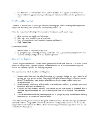 y    Use the mobile ads version of the tool to see how that type of ad appears on mobile devices.
    y    If your ad doesn't appear, run a keyword diagnosis in your account to learn the specific reason
         why.

Try it Now: Ad Preview Tool

Learn how to preview your ad on Google.com search results pages without accruing extra impressions
for your ad. Preventing extra impressions preserves an accurate CTR.

Follow the instructions below to preview your ad on Google.com search results pages:

    1.   Go to http://www.google.com/adpreview.
    2.   Enter a keyword on which your ad is running.
    3.   Enter a Google domain, and choose the language and location.
    4.   Click Preview Ads.

Questions to consider:

    1.   When would it be helpful to use this tool?
    2.   By going to Google.com and performing searches for your ad, you can accrue impressions. How
         could this affect your ad position and clickthrough rate?

About keyword diagnosis

Keyword diagnosis reviews data for each search query and its related ad(s) based on all available account
data at the time you run a keyword diagnosis. The tool's results will include the factors within your
account that affect the keyword and ad being diagnosed.

Here are some more details about keyword diagnosis:

    y    Issues reported for a particular ad and its related keywords may include any aspect related to ad
         creation and your account settings. Examples include ad and keyword approval status, cost-per-
         click (CPC) and budget price settings, ad and keyword performance, ranking status, geo-
         targeting settings, etc.
    y    Details that may impact your ad delivery for a particular query will only be included from active
         campaigns, ad groups, and keywords.
    y    Currently, the data reviewed is specific only to those ads you have targeted to the Google Search
         Network. If you have mobile ads, you can also diagnose how they're doing on Google's mobile
         search.
    y    Like the statistics available for your campaigns and ad groups, reporting is not real-time and may
         not reflect data received in the last three hours.

To run a keyword diagnosis, hover over the speech bubble icon next to the status for any keyword in the
Keywords tab to see a help bubble appear with information about your keyword. You can also use the
'Diagnose keywords' option in the More Actions menu to diagnose multiple keywords at once and set
parameters for the diagnosis.
 