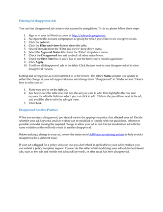 Filtering for Disapproved Ads

You can find disapproved ads across your account by using filters. To do so, please follow these steps:

    1.    Sign in to your AdWords account at http://adwords.google.com.
    2.    Navigate to the account, campaign or ad group for which you'd like to see disapproved ads.
    3.    Click the Ads tab.
    4.    Click the Filter and views button above the table.
    5.    Select Filter ads from the Filter and views drop-down menu.
    6.    Select the Approval Status filter from the Filter drop-down menu.
    7.    Check the Disapproved box and uncheck all other status boxes.
    8.    Check the Save filter box if you'd like to use the filter you've created again later.
    9.    Click Apply.
    10.   You'll see all disapproved ads in the table. Click the icon next to your disapproved ad to view
          disapproval reasons.

Editing and saving your ad will resubmit it to us for review. The table's Status column will update to
reflect the change in your ad's approval status and change from Disapproved to Under review. Here's
how to edit your ad:

    1.    Make sure you're on the Ads tab.
    2.    Just hover over the table row that lists the ad you want to edit. This highlights the row and
          exposes the editable fields on which you can click to edit. Click on the pencil icon next to the ad,
          and you'll be able to edit the ad right there.
    3.    Click Save.

Disapproved Ads Best Practices

When you receive a disapproval, you should review the appropriate policy that affected your ad. Decide
whether your ad, keyword, and/or website can be modified to comply with our guidelines. Whenever
possible, consider making the required change to allow your ad to run. Do not resubmit an ad with the
same violation as this will only result in another disapproval.

Before making a change to your ad, review the entire set of AdWords advertising policies to help avoid a
disapproval for a different issue.

If your ad is flagged for a policy violation that you don·t think is applicable to your ad or product, you
can submit a policy exception request. You can do this either while modifying your ad text (for text-based
ads, such as text ads and mobile text ads) and keywords, or after an ad has been disapproved.
 