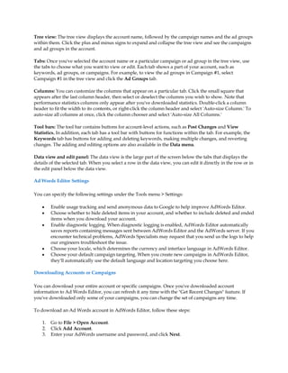 Tree view: The tree view displays the account name, followed by the campaign names and the ad groups
within them. Click the plus and minus signs to expand and collapse the tree view and see the campaigns
and ad groups in the account.

Tabs: Once you've selected the account name or a particular campaign or ad group in the tree view, use
the tabs to choose what you want to view or edit. Each tab shows a part of your account, such as
keywords, ad groups, or campaigns. For example, to view the ad groups in Campaign #1, select
Campaign #1 in the tree view and click the Ad Groups tab.

Columns: You can customize the columns that appear on a particular tab. Click the small square that
appears after the last column header, then select or deselect the columns you wish to show. Note that
performance statistics columns only appear after you've downloaded statistics. Double-click a column
header to fit the width to its contents, or right-click the column header and select 'Auto-size Column.' To
auto-size all columns at once, click the column chooser and select 'Auto-size All Columns.'

Tool bars: The tool bar contains buttons for account-level actions, such as Post Changes and View
Statistics. In addition, each tab has a tool bar with buttons for functions within the tab. For example, the
Keywords tab has buttons for adding and deleting keywords, making multiple changes, and reverting
changes. The adding and editing options are also available in the Data menu.

Data view and edit panel: The data view is the large part of the screen below the tabs that displays the
details of the selected tab. When you select a row in the data view, you can edit it directly in the row or in
the edit panel below the data view.

Ad Words Editor Settings

You can specify the following settings under the Tools menu  Settings:

    y    Enable usage tracking and send anonymous data to Google to help improve AdWords Editor.
    y    Choose whether to hide deleted items in your account, and whether to include deleted and ended
         items when you download your account.
    y    Enable diagnostic logging. When diagnostic logging is enabled, AdWords Editor automatically
         saves reports containing messages sent between AdWords Editor and the AdWords server. If you
         encounter technical problems, AdWords Specialists may request that you send us the logs to help
         our engineers troubleshoot the issue.
    y    Choose your locale, which determines the currency and interface language in AdWords Editor.
    y    Choose your default campaign targeting. When you create new campaigns in AdWords Editor,
         they'll automatically use the default language and location targeting you choose here.

Downloading Accounts or Campaigns

You can download your entire account or specific campaigns. Once you've downloaded account
information to Ad Words Editor, you can refresh it any time with the Get Recent Changes feature. If
you've downloaded only some of your campaigns, you can change the set of campaigns any time.

To download an Ad Words account in AdWords Editor, follow these steps:

    1.   Go to File  Open Account.
    2.   Click Add Account.
    3.   Enter your AdWords username and password, and click Next.
 