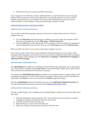 4.   Select the part of your account you'd like to download.

If you manage several AdWords accounts, AdWords Editor can store them all for easy viewing and
editing. Only one account at a time may be edited, but you can easily add more accounts or switch
between accounts that you've downloaded. If you have a My Client Center account, you can use
AdWords Editor to make changes to client accounts through your MCC account.

AdWords Editor Functions: Add, Edit and Delete

AdWords Editor: Add Individual Items

You can add an individual campaign, ad group, ad, keyword, or placement several ways. The two
simplest ways are:

    y    Go to the Data menu and select the type of addition you want to make. For example, to add a
         keyword to Campaign #1, go to the Data menu  Add New Keyword.
    y    Click the Add button on the appropriate tab. For example, to add an ad group to Campaign #2,
         select Campaign #2 in the tree view. Next, go to the Ad Groups tab and click Add Ad Group.

When you add a new item to your account, a plus sign (+) appears next to it.

If you want to create a draft version of your additions, without posting them, you can create a draft
campaign. Draft campaigns aren't posted to your account until you change the status of the campaign to
'Active.' To create a draft campaign, go to the Data menu  Campaigns  Add Draft CPC Campaign or
Add Draft CPM Campaign.

AdWords Editor: Add Multiple Items

The Add Multiple tools enable you to add large numbers of keywords, placements, ads, or ad groups at
once. These tools are available from the Data menu or on the tab tool bars. Simply type or paste a list of
items into the tool to add them to the locations you specify.

For example, the Add Multiple Keywords tool enables you to add keywords to a single ad group, to all
campaigns and ad groups, or only to the ad groups you specify. After you type or paste your keyword
information, click Next to review your keywords, and Finish to apply the changes.

The other Add Multiple tools work much the same way as the Add/Update Multiple Keywords tool.
You can find detailed instructions for each tool in the AdWords Editor Help Center.

AdWords Editor: Edit Individual Items

To make a single change, such as updating your campaign budget or editing a keyword bid, follow these
basic steps:

    1.   Select the appropriate context in the tree view. This could be your account name or a specific
         campaign or ad group containing the item you want to edit.
    2.   Click the relevant tab above the data view.
    3.   Select the item you want to edit in the data view.
    4.   Make your changes in the edit panel or directly in the data view.
 