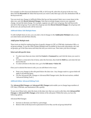 For example, to edit a keyword destination URL in Ad Group #1, select the ad group in the tree view,
then click the Keywords tab. Select the keyword you want to edit, then type your new destination URL in
the keyword row.

You can revert any change in AdWords Editor that has not been posted. Select one or more items in the
data view and click Revert Selected Changes. Note that reverting changes removes any unposted
change, not just the latest change. For example, suppose you add a new ad group, then add keywords
and ads to that ad group. If you select the ad group and click Revert Selected Changes, the ad group and
all the new ads and keywords will be removed.

AdWords Editor: Edit Multiple Items

To edit multiple items at once, you can enter a list of changes in the Add/Update Multiple tools, or you
can select items and edit them directly.

Add/Update Multiple tools

These tools are ideal for making long lists of specific changes to CPC or CPM bids, destination URLs, or
ad group settings. To use the Add/Update Multiple tools (available for keywords, placements, ads, and
ad groups), go to the Data menu and select the tool you want to use. Then enter your list of changes.

Select and edit specific items

    y   To select more than one item, hold the Control or Command key and click the items you want to
        edit.
    y   To select a consecutive list of items, select the first item, then hold the Shift key and select the last
        item in the list.
    y   To select all items in the data view, go to the Edit menu  Select All.

Once you've selected the items to edit, you can edit them in two ways:

    y   Enter your changes in the edit panel below the data view. Any changes made to a given field will
        apply to all selected items.
    y   Use the Advanced URL Changes or Advanced Bid Changes tools. (See the next section, entitled
        'Advanced Editing Tools.')

AdWords Editor: Advanced Editing Tools

The Advanced Bid Changes and Advanced URL Changes tools enable you to change large numbers of
CPC bids, CPM bids, and destination URLs quickly.

To use one of these tools, select the items in the data view that you want to edit, then click Advanced Bid
Changes or Advanced URL Changes at the bottom of the edit panel. Within the tools, you have the
following options.

Advanced Bid Changes:

    y   Increase or decrease your bids by a percentage.
    y   Remove bids at the keyword or placement level so they use the ad group default bid
 