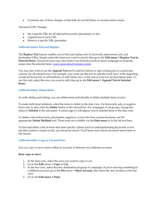 y    Constrain any of these changes so that bids do not fall below or exceed certain values.

Advanced URL Changes:

    y    Set a specific URL for all selected keywords, placements, or ads.
    y    Append text to each URL.
    y    Remove a specific URL parameter.

AdWords Editor: Find and Replace

The Replace Text feature enables you to find and replace text in keywords, placements, ads, and
destination URLs. Simply select the items you want to search, then go to the Edit menu  Replace Text in
Selected Items. Advanced users may also wish to use formula words to insert campaign or ad group
names into the selected items. Learn more about formula words.

You may also wish to use the Append Text tool to add text before or after existing text in a particular
column, for all selected rows. For example, you could use this tool to add the word 'new' at the beginning
of selected keywords or ad headlines, or add 'Order now' at the end of your text ad description lines. To
use this tool, select the rows you want to edit, then go to the Edit menu  Append Text to Selected
Items.

AdWords Editor: Delete Items

As with adding and editing, you can delete items individually or delete multiple items at once.

To make individual deletions, select the items to delete in the data view. For keywords, ads, or negative
keywords or sites, click the Delete button in the tab tool bar. For campaigns or ad groups, change the
status to Deleted in the edit panel. A minus sign (-) will appear next to deleted items in the data view.

To delete a list of keywords, placements, negatives, or text ads from various locations, use the
appropriate Delete Multiple tool. These tools are available via the Data menu or in the tab tool bars.

To find and delete a list of items that meet specific criteria (such as underperforming keywords or text
ads that contain a certain word), use advanced search. You'll learn more about advanced search later in
this lesson.

AdWords Editor: Copy or Cut and Paste

You can copy or move items within an account, or between two different accounts.

Basic copy or move

    1.   In the data view, select the rows you want to copy or cut.
    2.   Go to the Edit menu  Copy or Cut.
    3.   In the tree view, select the new destination ad group or campaign. If you're moving something to
         a different account, go to the File menu  Open Account, then select the new location in the tree
         view.
    4.   Go to the Edit menu  Paste.
 