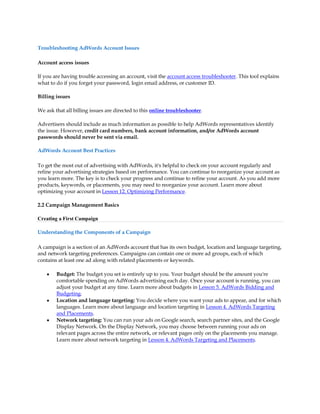 Troubleshooting AdWords Account Issues

Account access issues

If you are having trouble accessing an account, visit the account access troubleshooter. This tool explains
what to do if you forget your password, login email address, or customer ID.

Billing issues

We ask that all billing issues are directed to this online troubleshooter.

Advertisers should include as much information as possible to help AdWords representatives identify
the issue. However, credit card numbers, bank account information, and/or AdWords account
passwords should never be sent via email.

AdWords Account Best Practices

To get the most out of advertising with AdWords, it's helpful to check on your account regularly and
refine your advertising strategies based on performance. You can continue to reorganize your account as
you learn more. The key is to check your progress and continue to refine your account. As you add more
products, keywords, or placements, you may need to reorganize your account. Learn more about
optimizing your account in Lesson 12. Optimizing Performance.

2.2 Campaign Management Basics

Creating a First Campaign

Understanding the Components of a Campaign

A campaign is a section of an AdWords account that has its own budget, location and language targeting,
and network targeting preferences. Campaigns can contain one or more ad groups, each of which
contains at least one ad along with related placements or keywords.

    y   Budget: The budget you set is entirely up to you. Your budget should be the amount you're
        comfortable spending on AdWords advertising each day. Once your account is running, you can
        adjust your budget at any time. Learn more about budgets in Lesson 5. AdWords Bidding and
        Budgeting.
    y   Location and language targeting: You decide where you want your ads to appear, and for which
        languages. Learn more about language and location targeting in Lesson 4. AdWords Targeting
        and Placements.
    y   Network targeting: You can run your ads on Google search, search partner sites, and the Google
        Display Network. On the Display Network, you may choose between running your ads on
        relevant pages across the entire network, or relevant pages only on the placements you manage.
        Learn more about network targeting in Lesson 4. AdWords Targeting and Placements.
 