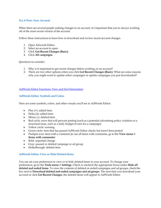 Try it Now: Sync Account

When there are several people making changes to an account, it's important that you're always working
off of the most recent version of the account.

Follow these instructions to learn how to download and review recent account changes.

    1.   Open Adwords Editor.
    2.   Select an account to open.
    3.   Click Get Recent Changes (Basic).
    4.   Click All campaigns.

Questions to consider:

    1.   Why is it important to get recent changes before working on an account?
    2.   There are two other options when you click Get Recent Changes (Basic). What are some reasons
         why you might want to update select campaigns or update campaigns you just downloaded?




AdWords Editor Functions: View and Sort Information

AdWords Editor: Symbols and Colors

Here are some symbols, colors, and other visuals you'll see in AdWords Editor:

    y    Plus (+): added item
    y    Delta (¨): edited item
    y    Minus (-): deleted item
    y    Red circle: error that will prevent posting (such as a potential advertising policy violation or a
         structural issue, such as a daily budget of zero for a campaign)
    y    Yellow circle: warning
    y    Green circle: item that has passed AdWords Editor checks but hasn't been posted
    y    Pushpin icon: item with a comment (to see all items with comments, go to the View menu 
         Items with comments)
    y    Bold: unposted change
    y    Gray: paused or deleted campaign or ad group
    y    Strikethrough: deleted item

AdWords Editor: View or Hide Deleted Items

You can set your preferences to view or to hide deleted items in your account. To change your
preferences, go to the Tools menu  Settings. Check or uncheck the appropriate boxes under Hide all
deleted and ended items. To view the contents of deleted or ended campaigns and ad groups, check the
box next to Download deleted and ended campaigns and ad groups. The next time you download your
account or click Get Recent Changes, the deleted items will appear in AdWords Editor.
 