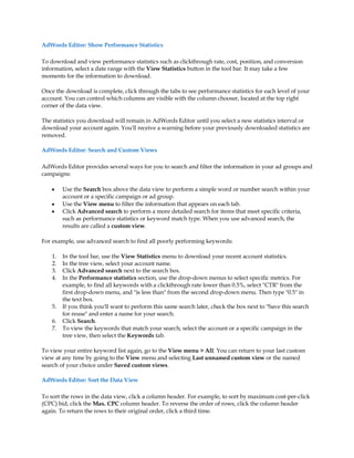 AdWords Editor: Show Performance Statistics

To download and view performance statistics such as clickthrough rate, cost, position, and conversion
information, select a date range with the View Statistics button in the tool bar. It may take a few
moments for the information to download.

Once the download is complete, click through the tabs to see performance statistics for each level of your
account. You can control which columns are visible with the column chooser, located at the top right
corner of the data view.

The statistics you download will remain in AdWords Editor until you select a new statistics interval or
download your account again. You'll receive a warning before your previously downloaded statistics are
removed.

AdWords Editor: Search and Custom Views

AdWords Editor provides several ways for you to search and filter the information in your ad groups and
campaigns:

    y    Use the Search box above the data view to perform a simple word or number search within your
         account or a specific campaign or ad group.
    y    Use the View menu to filter the information that appears on each tab.
    y    Click Advanced search to perform a more detailed search for items that meet specific criteria,
         such as performance statistics or keyword match type. When you use advanced search, the
         results are called a custom view.

For example, use advanced search to find all poorly performing keywords:

    1.   In the tool bar, use the View Statistics menu to download your recent account statistics.
    2.   In the tree view, select your account name.
    3.   Click Advanced search next to the search box.
    4.   In the Performance statistics section, use the drop-down menus to select specific metrics. For
         example, to find all keywords with a clickthrough rate lower than 0.5%, select CTR from the
         first drop-down menu, and is less than from the second drop-down menu. Then type 0.5 in
         the text box.
    5.   If you think you'll want to perform this same search later, check the box next to Save this search
         for reuse and enter a name for your search.
    6.   Click Search.
    7.   To view the keywords that match your search, select the account or a specific campaign in the
         tree view, then select the Keywords tab.

To view your entire keyword list again, go to the View menu  All. You can return to your last custom
view at any time by going to the View menu and selecting Last unnamed custom view or the named
search of your choice under Saved custom views.

AdWords Editor: Sort the Data View

To sort the rows in the data view, click a column header. For example, to sort by maximum cost-per-click
(CPC) bid, click the Max. CPC column header. To reverse the order of rows, click the column header
again. To return the rows to their original order, click a third time.
 