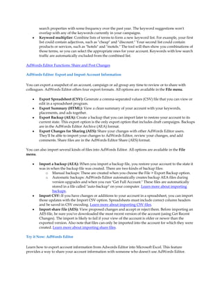 search properties with some frequency over the past year. The keyword suggestions won't
        overlap with any of the keywords currently in your campaigns.
    y   Keyword multiplier: Combine lists of terms to form a new keyword list. For example, your first
        list could contain adjectives, such as cheap and discount. Your second list could contain
        products or services, such as hotels and motels. The tool will then show you combinations of
        those terms, so you can select the appropriate ones for your account. Keywords with low search
        traffic are automatically excluded from the combined list.

AdWords Editor Functions: Share and Post Changes

AdWords Editor: Export and Import Account Information

You can export a snapshot of an account, campaign or ad group any time to review or to share with
colleagues. AdWords Editor offers four export formats. All options are available in the File menu.

    y   Export Spreadsheet (CSV): Generate a comma-separated values (CSV) file that you can view or
        edit in a spreadsheet program.
    y   Export Summary (HTML): View a clean summary of your account with your keywords,
        placements, and ads together.
    y   Export Backup (AEA): Create a backup that you can import later to restore your account to its
        current state. This export option is the only export option that includes draft campaigns. Backups
        are in the AdWords Editor Archive (AEA) format.
    y   Export Changes for Sharing (AES): Share your changes with other AdWords Editor users.
        They'll be able to import your changes to AdWords Editor, review your changes, and add
        comments. Share files are in the AdWords Editor Share (AES) format.

You can also import several kinds of files into AdWords Editor. All options are available in the File
menu.

    y   Import a backup (AEA): When you import a backup file, you restore your account to the state it
        was in when the backup file was created. There are two kinds of backup files:
            o Manual backups: These are created when you choose the File  Export Backup option.
            o Automatic backups: AdWords Editor automatically creates backup AEA files during
                version upgrades and when you run Get Full Account. These files are automatically
                stored in a file called auto-backup on your computer. Learn more about importing
                backups.
    y   Import CSV: If you have changes or additions to your account in a spreadsheet, you can import
        those updates with the Import CSV option. Spreadsheets must include correct column headers
        and be saved in CSV encoding. Learn more about importing CSV files.
    y   Import share file (AES): View proposed changes and accept or reject them. Before importing an
        AES file, be sure you've downloaded the most recent version of the account (using Get Recent
        Changes). The import is likely to fail if your view of the account is older or newer than the
        exported version. Also note that files can only be imported into the account for which they were
        created. Learn more about importing share files.

Try it Now: AdWords Editor

Learn how to export account information from Adwords Editor into Microsoft Excel. This feature
provides a way to share your account information with someone who doesn't use AdWords Editor.
 