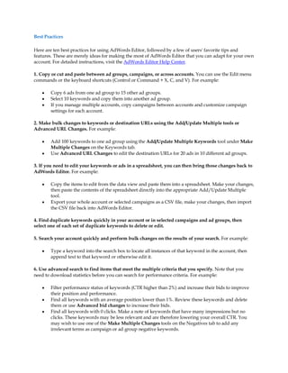 Best Practices

Here are ten best practices for using AdWords Editor, followed by a few of users' favorite tips and
features. These are merely ideas for making the most of AdWords Editor that you can adapt for your own
account. For detailed instructions, visit the AdWords Editor Help Center.

1. Copy or cut and paste between ad groups, campaigns, or across accounts. You can use the Edit menu
commands or the keyboard shortcuts (Control or Command + X, C, and V). For example:

    y   Copy 6 ads from one ad group to 15 other ad groups.
    y   Select 10 keywords and copy them into another ad group.
    y   If you manage multiple accounts, copy campaigns between accounts and customize campaign
        settings for each account.

2. Make bulk changes to keywords or destination URLs using the Add/Update Multiple tools or
Advanced URL Changes. For example:

    y   Add 100 keywords to one ad group using the Add/Update Multiple Keywords tool under Make
        Multiple Changes on the Keywords tab.
    y   Use Advanced URL Changes to edit the destination URLs for 20 ads in 10 different ad groups.

3. If you need to edit your keywords or ads in a spreadsheet, you can then bring those changes back to
AdWords Editor. For example:

    y   Copy the items to edit from the data view and paste them into a spreadsheet. Make your changes,
        then paste the contents of the spreadsheet directly into the appropriate Add/Update Multiple
        tool.
    y   Export your whole account or selected campaigns as a CSV file, make your changes, then import
        the CSV file back into AdWords Editor.

4. Find duplicate keywords quickly in your account or in selected campaigns and ad groups, then
select one of each set of duplicate keywords to delete or edit.

5. Search your account quickly and perform bulk changes on the results of your search. For example:

    y   Type a keyword into the search box to locate all instances of that keyword in the account, then
        append text to that keyword or otherwise edit it.

6. Use advanced search to find items that meet the multiple criteria that you specify. Note that you
need to download statistics before you can search for performance criteria. For example:

    y   Filter performance status of keywords (CTR higher than 2%) and increase their bids to improve
        their position and performance.
    y   Find all keywords with an average position lower than 1%. Review these keywords and delete
        them or use Advanced bid changes to increase their bids.
    y   Find all keywords with 0 clicks. Make a note of keywords that have many impressions but no
        clicks. These keywords may be less relevant and are therefore lowering your overall CTR. You
        may wish to use one of the Make Multiple Changes tools on the Negatives tab to add any
        irrelevant terms as campaign or ad group negative keywords.
 