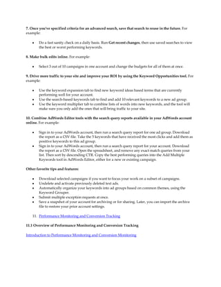 7. Once you've specified criteria for an advanced search, save that search to reuse in the future. For
example:

    y   Do a fast sanity check on a daily basis. Run Get recent changes, then use saved searches to view
        the best or worst performing keywords.

8. Make bulk edits inline. For example:

    y   Select 3 out of 10 campaigns in one account and change the budgets for all of them at once.

9. Drive more traffic to your site and improve your ROI by using the Keyword Opportunities tool. For
example:

    y   Use the keyword expansion tab to find new keyword ideas based terms that are currently
        performing well for your account.
    y   Use the search-based keywords tab to find and add 10 relevant keywords to a new ad group.
    y   Use the keyword multiplier tab to combine lists of words into new keywords, and the tool will
        make sure you only add the ones that will bring traffic to your site.

10. Combine AdWords Editor tools with the search query reports available in your AdWords account
online. For example:

    y   Sign in to your AdWords account, then run a search query report for one ad group. Download
        the report as a CSV file. Take the 5 keywords that have received the most clicks and add them as
        positive keywords to this ad group.
    y   Sign in to your AdWords account, then run a search query report for your account. Download
        the report as a CSV file. Open the spreadsheet, and remove any exact match queries from your
        list. Then sort by descending CTR. Copy the best performing queries into the Add Multiple
        Keywords tool in AdWords Editor, either for a new or existing campaign.

Other favorite tips and features:

    y   Download selected campaigns if you want to focus your work on a subset of campaigns.
    y   Undelete and activate previously deleted text ads.
    y   Automatically organize your keywords into ad groups based on common themes, using the
        Keyword Grouper.
    y   Submit multiple exception requests at once.
    y   Save a snapshot of your account for archiving or for sharing. Later, you can import the archive
        file to restore your prior account settings.

    11. Performance Monitoring and Conversion Tracking

11.1 Overview of Performance Monitoring and Conversion Tracking

Introduction to Performance Monitoring and Conversion Monitoring
 