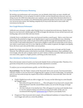 Key Concepts of Performance Monitoring

By tracking your performance and conversions, you can identify which clicks are more valuable and
increase the efficiency of your ad spend. In order to do this, you first should track what your users are
doing on your site. With more data about your customers, you can make better decisions about how to
run your business. For example, if it's determined that a particular product on your site is very popular,
you can invest more money into bidding competitively for keywords that lead to more traffic and
conversions for that site.

How Google Measures Performance

AdWords uses a dynamic variable called 'Quality Score' to evaluate keyword relevance. Quality Score is
based on your keyword's clickthrough rate (CTR) on Google; the relevance of your ad text, keyword, and
landing page; and several other relevance factors.

A Quality Score is calculated every time your keyword matches a search query - that is, every time your
keyword has the potential to trigger an ad. Quality Score is used in several different ways, including
influencing your keywords' actual cost-per-clicks (CPCs) and the first page bid estimates that you see in
your account. It also partly determines if a keyword is eligible to enter the ad auction that occurs when a
user enters a search query and, if it is, how high the ad will be ranked. In general, the higher your Quality
Score, the lower your costs and the better your ad position.

Quality Score helps ensure that only the most relevant ads appear to users on Google and the Google
Network. The AdWords system works best for everybody, including advertisers, users, publishers, and
even Google, when the ads we display match our users' needs as closely as possible. Relevant ads tend to
earn more clicks, appear in a higher position, and bring you the most success.

How Advertisers Can Monitor Performance

Due to the dynamic nature of search, your keywords' Quality Scores can fluctuate often. Therefore, it's a
good idea to keep tabs on your performance and make adjustments as needed.

To analyze your account performance quickly, use the following resources:

Keyword Status: View the 'Status' column on the 'Keywords' tab in your account. Your keyword status
indicates whether or not your keyword is triggering ads to appear on search results pages. As mentioned,
each of your keywords (except any negative keywords) is identified by a keyword state. Here's the full
breakdown:

    y   Eligible: Eligible keywords are able to trigger ads. You may see the following two notes beneath
        the 'Eligible' status:
             o Bid is below first page bid estimate of ____: This will appear if your keyword's cost-per-click
                  (CPC) bid doesn't meet the amount likely to place your ad on the first page of Google
                  web search.
             o Ads show rarely due to low Quality Score: This will appear if your keyword's Quality Score
                  is very low and preventing your ad from accruing much traffic. In this case, we
                  recommend following these optimization tips to improve your Quality Score.

    y   Disapproved: These keywords don't comply with our Editorial Guidelines or Content Policy and
        won't trigger ads until you correct the problem.
 