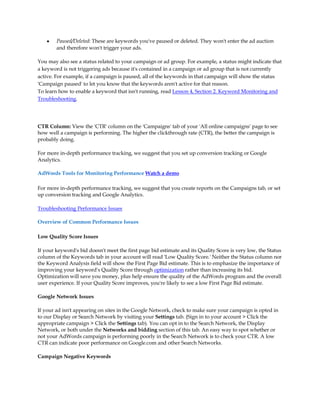 y   Paused/Deleted: These are keywords you've paused or deleted. They won't enter the ad auction
        and therefore won't trigger your ads.

You may also see a status related to your campaign or ad group. For example, a status might indicate that
a keyword is not triggering ads because it's contained in a campaign or ad group that is not currently
active. For example, if a campaign is paused, all of the keywords in that campaign will show the status
'Campaign paused' to let you know that the keywords aren't active for that reason.
To learn how to enable a keyword that isn't running, read Lesson 4, Section 2. Keyword Monitoring and
Troubleshooting.




CTR Column: View the 'CTR' column on the 'Campaigns' tab of your 'All online campaigns' page to see
how well a campaign is performing. The higher the clickthrough rate (CTR), the better the campaign is
probably doing.

For more in-depth performance tracking, we suggest that you set up conversion tracking or Google
Analytics.

AdWords Tools for Monitoring Performance Watch a demo

For more in-depth performance tracking, we suggest that you create reports on the Campaigns tab, or set
up conversion tracking and Google Analytics.

Troubleshooting Performance Issues

Overview of Common Performance Issues

Low Quality Score Issues

If your keyword's bid doesn't meet the first page bid estimate and its Quality Score is very low, the Status
column of the Keywords tab in your account will read 'Low Quality Score.' Neither the Status column nor
the Keyword Analysis field will show the First Page Bid estimate. This is to emphasize the importance of
improving your keyword's Quality Score through optimization rather than increasing its bid.
Optimization will save you money, plus help ensure the quality of the AdWords program and the overall
user experience. If your Quality Score improves, you're likely to see a low First Page Bid estimate.

Google Network Issues

If your ad isn't appearing on sites in the Google Network, check to make sure your campaign is opted in
to our Display or Search Network by visiting your Settings tab. (Sign in to your account  Click the
appropriate campaign  Click the Settings tab). You can opt in to the Search Network, the Display
Network, or both under the Networks and bidding section of this tab. An easy way to spot whether or
not your AdWords campaign is performing poorly in the Search Network is to check your CTR. A low
CTR can indicate poor performance on Google.com and other Search Networks.

Campaign Negative Keywords
 
