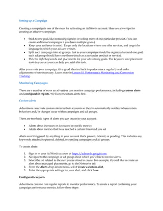 Setting up a Campaign

Creating a campaign is one of the steps for activating an AdWords account. Here are a few tips for
creating an effective campaign:

    y    Stick to one goal, like increasing signups or selling more of one particular product. (You can
         create additional campaigns if you have multiple goals.)
    y    Keep your audience in mind. Target only the locations where you offer services, and target the
         language in which your ads are written.
    y    Split each campaign into ad groups. Just as your campaign should be organized around one goal,
         each ad group should have one theme (such as a particular product or service).
    y    Pick the right keywords and placements for your advertising goals. The keyword and placement
         tools in your account can help you with this task.

After you create your campaign, it's a good idea to check its performance regularly and make
adjustments where necessary. Learn more in Lesson 10. Performance Monitoring and Conversion
Tracking.

Monitoring Campaigns

There are a number of ways an advertiser can monitor campaign performance, including custom alerts
and configurable reports. We'll cover custom alerts first.

Custom alerts

Advertisers can create custom alerts in their accounts so they're automatically notified when certain
behaviors and/or changes occur within campaigns and ad groups.

There are two basic types of alerts you can create in your account:

    y    Alerts about increases or decreases in specific metrics
    y    Alerts about metrics that have reached a certain threshold you set

Alerts aren't triggered by anything in your account that's paused, deleted, or pending. This includes any
keywords attached to paused, deleted, or pending campaigns and ad groups.

To create alerts:

    1.   Sign in to your AdWords account at https://adwords.google.com.
    2.   Navigate to the campaign or ad group about which you'd like to receive alerts.
    3.   Select the tab related to the alert you're about to create. For example, if you'd like to create an
         alert about managed placements, go to the Networks tab.
    4.   From the Alerts drop-down menu, select Create a custom alert.
    5.   Enter the appropriate settings for your alert, and click Save.

Configurable reports

Advertisers can also run regular reports to monitor performance. To create a report containing your
campaign performance metrics, follow these steps:
 