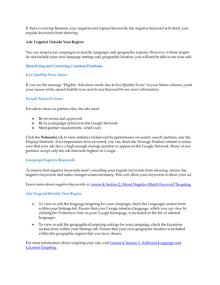 If there is overlap between your negative and regular keywords, the negative keyword will block your
regular keywords from showing.

Ads Targeted Outside Your Region

You can target your campaigns to specific languages and geographic regions. However, if these targets
do not include your own language settings and geographic location, you will not be able to see your ads.

Identifying and Correcting Common Problems

Low Quality Score Issues

If you see the message Eligible: Ads show rarely due to low Quality Score in your Status column, point
your mouse at the speech bubble icon next to any keyword to see more information.

Google Network Issues

For ads to show on partner sites, the ads must:

    y   Be reviewed and approved
    y   Be in a campaign opted in to the Google Network
    y   Meet partner requirements, which vary

Click the Networks tab to view statistics broken out by performance on search, search partners, and the
Display Network. If no impressions have occurred, you can check the Average Position column to make
sure that your ads have a high enough average position to appear on the Google Network. Many of our
partners accept only the ads that rank highest on Google.

Campaign Negative Keywords

To ensure that negative keywords aren't cancelling your regular keywords from showing, review the
negative keywords and make changes where necessary. This will allow your keywords to show your ad.

Learn more about negative keywords in Lesson 4, Section 2. About Negative Match Keyword Targeting.

Ads Targeted Outside Your Region

    y   To view or edit the language targeting for your campaign, check the Languages section from
        within your Settings tab. Ensure that your Google interface language, which you can view by
        clicking the Preferences link on your Google homepage, is included on the list of selected
        languages.
    y   To view or edit the geographical targeting settings for your campaign, check the Locations
        section from within your Settings tab. Ensure that your own geographic location is included
        within the geographic regions that you have chosen.

For more information about targeting your ads, visit Lesson 4, Section 3. AdWords Language and
Location Targeting.
 