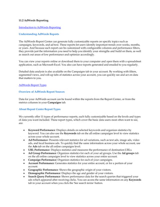 11.2 AdWords Reporting

Introduction to AdWords Reporting

Understanding AdWords Reports

The AdWords Report Center can generate fully customizable reports on specific topics such as
campaigns, keywords, and ad text. These reports let users identify important trends over weeks, months,
or years. And because each report can be customized with configurable columns and performance filters,
they provide just the information you need to help you identify your strengths and build on them, as well
as search out areas of low performance and optimize accordingly.

You can view your reports online or download them to your computer and open them with a spreadsheet
application, such as Microsoft Excel. You also can have reports generated and emailed to you regularly.

Detailed data analysis is also available on the Campaigns tab in your account. By working with filters,
segmented views, and roll-up tabs of statistics across your account, you can quickly see and act on data
that matters to you.

AdWords Report Types

Overview of AdWords Report Sources

Data for your AdWords account can be found within the reports from the Report Center, or from the
metrics columns in your Campaigns tab.

About Report Center Report Types

We currently offer 11 types of performance reports, each fully customizable based on the levels and types
of data you want included. These report types, which cover the basic data users most often want to see,
are:

    y   Keyword Performance: Displays details on selected keywords and organizes statistics by
        keyword. You can also use the Keywords tab on the all online campaigns level to view statistics
        across your whole account.
    y   Ad Performance: Presents relevant statistics for ad variations, such as text ads, image ads, video
        ads, and local business ads. To quickly find the same information across your whole account, use
        the Ads tab on the all online campaigns level.
    y   URL Performance: Displays statistics and measures the performance of destination URLs.
    y   Ad Group Performance: Organizes statistics for each of your ad groups. Use the Ad groups tab
        on the all online campaigns level to view statistics across your entire account.
    y   Campaign Performance: Organizes statistics for each of your campaigns.
    y   Account Performance: Generates statistics for your entire account, or for a portion of your
        account.
    y   Geographic Performance: Shows the geographic origin of your visitors.
    y   Demographic Performance: Displays the age and gender of your visitors.
    y   Search Query Performance: Shows performance data for the search queries that triggered your
        ads which appeared after receiving clicks. You can access the same information on any Keywords
        tab in your account when you click the 'See search terms' button.
 