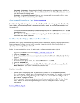y    Placement Performance: Shows statistics for ads that appeared on specific domains or URLs in
         the Google Display Network. View the same information from the Networks tab in your account
         (the 'Automatic placements' table).
    y    Reach and Frequency Performance: Find out how many people saw your ads and how many
         times they saw them over a certain period of time.

About Integrated Account Report Types Review an elearning

In addition to Report Center reports, you can download any table on the Campaigns tab. Data from the
Search Query Performance report and Placement Performance report are also easily accessible on the
Campaigns tab.

    y    To see data from the Search Query Performance report, go to the Keywords tab and click the See
         search terms menu.
    y    To see data from the Placement Performance report, go to the Networks tab to see metrics across
         the Search and Display Networks.

Try it Now: View Search Query and Automatic Placement Reports

Integrated search query and automatic placement reports can help you improve campaign performance
by providing quick insights into the search terms that triggered your ads and where your ads are
appearing on the Google Display Network.

Follow the instructions below to use the search query and automatic placement reports.

    1.   Sign in to your AdWords account at https://adwords.google.com
    2.   Click the Campaigns tab.
    3.   In the table, click the name of a campaign that is opted into both Search and the Google Display
         Network.
    4.   Click the Keywords tab.
    5.   To run the Search Query report, click See search terms and select All.
    6.   Click the Networks tab.
    7.   To see your automatic placements, find the Display Network section. If necessary, click the
         Show details link next to the Automatic Placements label.

Questions to consider:

    y    For the search query report, view the performance statistics for all of the keywords listed.
         Keywords that say Added next to them are already in your account. How are they performing?
         Are there any that are not performing well? Are there any terms that don't match products or
         services that you are advertising?
    y    For the automatic placement report, view the performance statistics for all of the sites that are
         listed. If there are sites that are performing well, consider adding those sites as managed
         placements.

Running AdWords Reports
 