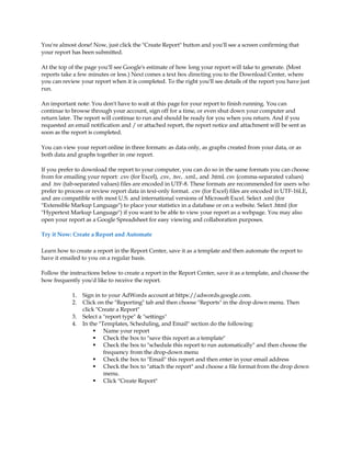 You're almost done! Now, just click the Create Report button and you'll see a screen confirming that
your report has been submitted.

At the top of the page you'll see Google's estimate of how long your report will take to generate. (Most
reports take a few minutes or less.) Next comes a text box directing you to the Download Center, where
you can review your report when it is completed. To the right you'll see details of the report you have just
run.

An important note: You don't have to wait at this page for your report to finish running. You can
continue to browse through your account, sign off for a time, or even shut down your computer and
return later. The report will continue to run and should be ready for you when you return. And if you
requested an email notification and / or attached report, the report notice and attachment will be sent as
soon as the report is completed.

You can view your report online in three formats: as data only, as graphs created from your data, or as
both data and graphs together in one report.

If you prefer to download the report to your computer, you can do so in the same formats you can choose
from for emailing your report: .csv (for Excel), .csv, .tsv, .xml., and .html. csv (comma-separated values)
and .tsv (tab-separated values) files are encoded in UTF-8. These formats are recommended for users who
prefer to process or review report data in text-only format. .csv (for Excel) files are encoded in UTF-16LE,
and are compatible with most U.S. and international versions of Microsoft Excel. Select .xml (for
Extensible Markup Language) to place your statistics in a database or on a website. Select .html (for
Hypertext Markup Language) if you want to be able to view your report as a webpage. You may also
open your report as a Google Spreadsheet for easy viewing and collaboration purposes.

Try it Now: Create a Report and Automate

Learn how to create a report in the Report Center, save it as a template and then automate the report to
have it emailed to you on a regular basis.

Follow the instructions below to create a report in the Report Center, save it as a template, and choose the
how frequently you'd like to receive the report.

            1.   Sign in to your AdWords account at https://adwords.google.com.
            2.   Click on the Reporting tab and then choose Reports in the drop down menu. Then
                 click Create a Report
            3.   Select a report type  settings
            4.   In the Templates, Scheduling, and Email section do the following:
                       Name your report
                       Check the box to save this report as a template
                       Check the box to schedule this report to run automatically and then choose the
                          frequency from the drop-down menu
                       Check the box to Email this report and then enter in your email address
                       Check the box to attach the report and choose a file format from the drop down
                          menu.
                       Click Create Report
 