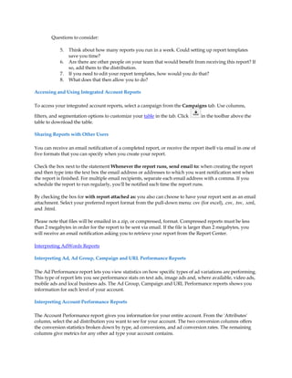 Questions to consider:

            5.   Think about how many reports you run in a week. Could setting up report templates
                 save you time?
            6.   Are there are other people on your team that would benefit from receiving this report? If
                 so, add them to the distribution.
            7.   If you need to edit your report templates, how would you do that?
            8.   What does that then allow you to do?

Accessing and Using Integrated Account Reports

To access your integrated account reports, select a campaign from the Campaigns tab. Use columns,

filters, and segmentation options to customize your table in the tab. Click       in the toolbar above the
table to download the table.

Sharing Reports with Other Users

You can receive an email notification of a completed report, or receive the report itself via email in one of
five formats that you can specify when you create your report.

Check the box next to the statement Whenever the report runs, send email to: when creating the report
and then type into the text box the email address or addresses to which you want notification sent when
the report is finished. For multiple email recipients, separate each email address with a comma. If you
schedule the report to run regularly, you'll be notified each time the report runs.

By checking the box for with report attached as: you also can choose to have your report sent as an email
attachment. Select your preferred report format from the pull-down menu: csv (for excel), .csv, .tsv, .xml,
and .html.

Please note that files will be emailed in a zip, or compressed, format. Compressed reports must be less
than 2 megabytes in order for the report to be sent via email. If the file is larger than 2 megabytes, you
will receive an email notification asking you to retrieve your report from the Report Center.

Interpreting AdWords Reports

Interpreting Ad, Ad Group, Campaign and URL Performance Reports

The Ad Performance report lets you view statistics on how specific types of ad variations are performing.
This type of report lets you see performance stats on text ads, image ads and, where available, video ads,
mobile ads and local business ads. The Ad Group, Campaign and URL Performance reports shows you
information for each level of your account.

Interpreting Account Performance Reports

The Account Performance report gives you information for your entire account. From the 'Attributes'
column, select the ad distribution you want to see for your account. The two conversion columns offers
the conversion statistics broken down by type, ad conversions, and ad conversion rates. The remaining
columns give metrics for any other ad type your account contains.
 
