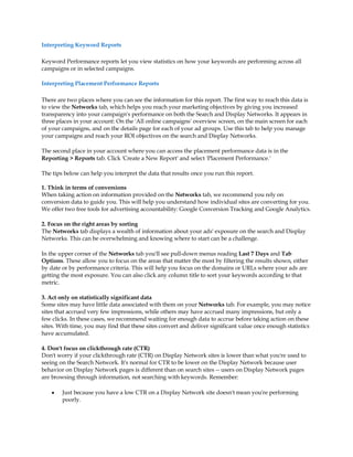Interpreting Keyword Reports

Keyword Performance reports let you view statistics on how your keywords are performing across all
campaigns or in selected campaigns.

Interpreting Placement Performance Reports

There are two places where you can see the information for this report. The first way to reach this data is
to view the Networks tab, which helps you reach your marketing objectives by giving you increased
transparency into your campaign's performance on both the Search and Display Networks. It appears in
three places in your account: On the 'All online campaigns' overview screen, on the main screen for each
of your campaigns, and on the details page for each of your ad groups. Use this tab to help you manage
your campaigns and reach your ROI objectives on the search and Display Networks.

The second place in your account where you can access the placement performance data is in the
Reporting  Reports tab. Click 'Create a New Report' and select 'Placement Performance.'

The tips below can help you interpret the data that results once you run this report.

1. Think in terms of conversions
When taking action on information provided on the Networks tab, we recommend you rely on
conversion data to guide you. This will help you understand how individual sites are converting for you.
We offer two free tools for advertising accountability: Google Conversion Tracking and Google Analytics.

2. Focus on the right areas by sorting
The Networks tab displays a wealth of information about your ads' exposure on the search and Display
Networks. This can be overwhelming and knowing where to start can be a challenge.

In the upper corner of the Networks tab you'll see pull-down menus reading Last 7 Days and Tab
Options. These allow you to focus on the areas that matter the most by filtering the results shown, either
by date or by performance criteria. This will help you focus on the domains or URLs where your ads are
getting the most exposure. You can also click any column title to sort your keywords according to that
metric.

3. Act only on statistically significant data
Some sites may have little data associated with them on your Networks tab. For example, you may notice
sites that accrued very few impressions, while others may have accrued many impressions, but only a
few clicks. In these cases, we recommend waiting for enough data to accrue before taking action on these
sites. With time, you may find that these sites convert and deliver significant value once enough statistics
have accumulated.

4. Don't focus on clickthrough rate (CTR)
Don't worry if your clickthrough rate (CTR) on Display Network sites is lower than what you're used to
seeing on the Search Network. It's normal for CTR to be lower on the Display Network because user
behavior on Display Network pages is different than on search sites -- users on Display Network pages
are browsing through information, not searching with keywords. Remember:

    y   Just because you have a low CTR on a Display Network site doesn't mean you're performing
        poorly.
 
