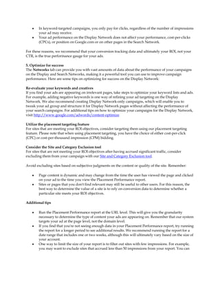 y   In keyword-targeted campaigns, you only pay for clicks, regardless of the number of impressions
        your ad may receive.
    y   Your ad performance on the Display Network does not affect your performance, cost-per-clicks
        (CPCs), or position on Google.com or on other pages in the Search Network.

For these reasons, we recommend that your conversion tracking data and ultimately your ROI, not your
CTR, is the true performance gauge for your ads.

5. Optimize for success
The Networks tab can provide you with vast amounts of data about the performance of your campaigns
on the Display and Search Networks, making it a powerful tool you can use to improve campaign
performance. Here are some tips on optimizing for success on the Display Network:

Re-evaluate your keywords and creatives
If you find your ads are appearing on irrelevant pages, take steps to optimize your keyword lists and ads.
For example, adding negative keywords is one way of refining your ad targeting on the Display
Network. We also recommend creating Display Network-only campaigns, which will enable you to
tweak your ad group and structure it for Display Network pages without affecting the performance of
your search campaigns. For additional tips on how to optimize your campaigns for the Display Network,
visit http://www.google.com/adwords/content-optimize

Utilize the placement targeting feature
For sites that are meeting your ROI objectives, consider targeting them using our placement targeting
feature. Please note that when using placement targeting, you have the choice of either cost-per-click
(CPC) or cost-per-thousand impression (CPM) bidding.

Consider the Site and Category Exclusion tool
For sites that are not meeting your ROI objectives after having accrued significant traffic, consider
excluding them from your campaign with our Site and Category Exclusion tool.

Avoid excluding sites based on subjective judgments on the content or quality of the site. Remember:

    y   Page content is dynamic and may change from the time the user has viewed the page and clicked
        on your ad to the time you view the Placement Performance report.
    y   Sites or pages that you don't find relevant may still be useful to other users. For this reason, the
        best way to determine the value of a site is to rely on conversion data to determine whether a
        particular site meets your ROI objectives.

Additional tips

    y   Run the Placement Performance report at the URL level. This will give you the granularity
        necessary to determine the type of content your ads are appearing on. Remember that our system
        targets your ad at the page level, not the domain level.
    y   If you find that you're not seeing enough data in your Placement Performance report, try running
        the report for a longer period to see additional results. We recommend running the report for a
        date range that includes one or two weeks, although this will ultimately vary based on the size of
        your account.
    y   One way to limit the size of your report is to filter out sites with few impressions. For example,
        you may want to exclude sites that accrued less than 50 impressions from your report. You can
 