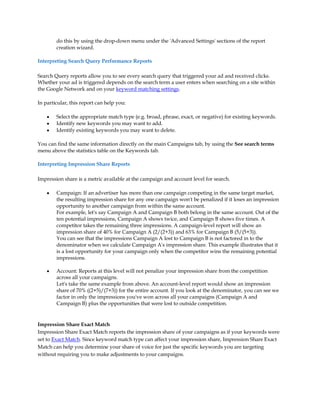 do this by using the drop-down menu under the 'Advanced Settings' sections of the report
        creation wizard.

Interpreting Search Query Performance Reports

Search Query reports allow you to see every search query that triggered your ad and received clicks.
Whether your ad is triggered depends on the search term a user enters when searching on a site within
the Google Network and on your keyword matching settings.

In particular, this report can help you:

    y   Select the appropriate match type (e.g. broad, phrase, exact, or negative) for existing keywords.
    y   Identify new keywords you may want to add.
    y   Identify existing keywords you may want to delete.

You can find the same information directly on the main Campaigns tab, by using the See search terms
menu above the statistics table on the Keywords tab.

Interpreting Impression Share Reports

Impression share is a metric available at the campaign and account level for search.

    y   Campaign: If an advertiser has more than one campaign competing in the same target market,
        the resulting impression share for any one campaign won't be penalized if it loses an impression
        opportunity to another campaign from within the same account.
        For example, let's say Campaign A and Campaign B both belong in the same account. Out of the
        ten potential impressions, Campaign A shows twice, and Campaign B shows five times. A
        competitor takes the remaining three impressions. A campaign-level report will show an
        impression share of 40% for Campaign A (2/(2+3)) and 63% for Campaign B (5/(5+3)).
        You can see that the impressions Campaign A lost to Campaign B is not factored in to the
        denominator when we calculate Campaign A's impression share. This example illustrates that it
        is a lost opportunity for your campaign only when the competitor wins the remaining potential
        impressions.

    y   Account: Reports at this level will not penalize your impression share from the competition
        across all your campaigns.
        Let's take the same example from above. An account-level report would show an impression
        share of 70% ((2+5)/(7+3)) for the entire account. If you look at the denominator, you can see we
        factor in only the impressions you've won across all your campaigns (Campaign A and
        Campaign B) plus the opportunities that were lost to outside competition.


Impression Share Exact Match
Impression Share Exact Match reports the impression share of your campaigns as if your keywords were
set to Exact Match. Since keyword match type can affect your impression share, Impression Share Exact
Match can help you determine your share of voice for just the specific keywords you are targeting
without requiring you to make adjustments to your campaigns.
 