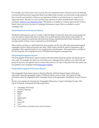 For example, one of the reasons why you may have low impression share is because you're not showing
on broad match keywords. Impression Share Exact Match tells you how your keywords would perform if
they were all exact matched, so that you can determine whether or not match type is a cause for low
impression share. This lets you rule out match type and focus on other possible factors when you are
working to improve your impression share. This feature is available as a column option under 'Level of
Detail' when you run an Account or Campaign Performance report. Data is available for search
campaigns only.

Interpreting Reach and Frequency Reports

The Reach and Frequency report is a metric within the Report Center that shows how many people saw
your ads and how many times they saw them over a certain period of time. Reach is the number of
unique users exposed to a particular advertisement during a specified period of time. Frequency is the
average number of times a user is exposed to an advertisement.

These metrics can help you understand how many people saw the ads within their placement-targeted
campaigns and how often each person saw them. These metrics should be used in conjunction with a
campaign's other reported metrics for an overall picture of performance. This report data is available at
the site, ad group, and campaign levels for CPM placement-targeted campaigns only.

Interpreting Demographic Reports
The Demographic Performance report is packed with information about the gender and age groups of
your users. For example, the report can reveal that your campaign doesn't perform very well in the age
group 44 and over, but appeals more to women than men by a 2:1 ratio. Using data from this report, you
can optimize your campaigns with demographic bidding.

Interpreting Geographic Performance Reports

The Geographic Performance report is offered within the AdWords Report Center which gives
information about the geographic origin of AdWords metrics such as clicks. This report can help
advertisers refine the targeting of their campaigns based on the geographic distribution of users who see
it.
Review your statistics by choosing the Geographic Performance report in the Report Center. This
report, by default, will include the following metrics:

    y   Campaign, Ad Groups
    y   Country/Territory
    y   Region
    y   Metro
    y   City
    y   Impressions
    y   Clicks
    y   Avg. CPC
    y   Cost
    y   Conversions, conversion rate, cost/conversion
 
