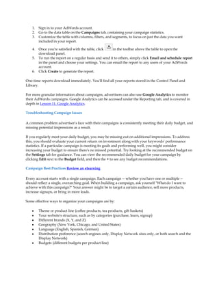 1.   Sign in to your AdWords account.
    2.   Go to the data table on the Campaigns tab, containing your campaign statistics.
    3.   Customize the table with columns, filters, and segments, to focus on just the data you want
         included in your report.

    4.   Once you're satisfied with the table, click     in the toolbar above the table to open the
         download panel.
    5.   To run the report on a regular basis and send it to others, simply click Email and schedule report
         in the panel and choose your settings. You can email the report to any users of your AdWords
         account.
    6.   Click Create to generate the report.

One-time reports download immediately. You'll find all your reports stored in the Control Panel and
Library.

For more granular information about campaigns, advertisers can also use Google Analytics to monitor
their AdWords campaigns. Google Analytics can be accessed under the Reporting tab, and is covered in
depth in Lesson 11. Google Analytics.

Troubleshooting Campaign Issues

A common problem advertiser·s face with their campaigns is consistently meeting their daily budget, and
missing potential impressions as a result.

If you regularly meet your daily budget, you may be missing out on additional impressions. To address
this, you should evaluate your current return on investment along with your keywords' performance
statistics. If a particular campaign is meeting its goals and performing well, you might consider
increasing your budget to ensure there's no missed potential. Try looking at the recommended budget on
the Settings tab for guidance. You can view the recommended daily budget for your campaign by
clicking Edit next to the Budget field, and then the + to see any budget recommendations.

Campaign Best Practices Review an elearning

Every account starts with a single campaign. Each campaign -- whether you have one or multiple --
should reflect a single, overarching goal. When building a campaign, ask yourself "What do I want to
achieve with this campaign?" Your answer might be to target a certain audience, sell more products,
increase signups, or bring in more leads.

Some effective ways to organize your campaigns are by:

    y    Theme or product line (coffee products, tea products, gift baskets)
    y    Your website's structure, such as by categories (purchase, learn, signup)
    y    Different brands (X, Y, and Z)
    y    Geography (New York, Chicago, and United States)
    y    Language (English, Spanish, German)
    y    Distribution preference (search engines only, Display Network sites only, or both search and the
         Display Network)
    y    Budgets (different budgets per product line)
 