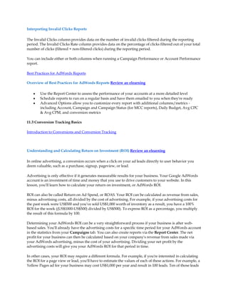 Interpreting Invalid Clicks Reports

The Invalid Clicks column provides data on the number of invalid clicks filtered during the reporting
period. The Invalid Clicks Rate column provides data on the percentage of clicks filtered out of your total
number of clicks (filtered + non-filtered clicks) during the reporting period.

You can include either or both columns when running a Campaign Performance or Account Performance
report.

Best Practices for AdWords Reports

Overview of Best Practices for AdWords Reports Review an elearning

    y   Use the Report Center to assess the performance of your accounts at a more detailed level
    y   Schedule reports to run on a regular basis and have them emailed to you when they're ready
    y   Advanced Options allow you to customize every report with additional columns/metrics -
        including Account, Campaign and Campaign Status (for MCC reports), Daily Budget, Avg CPC
         Avg CPM, and conversion metrics

11.3 Conversion Tracking Basics

Introduction to Conversions and Conversion Tracking



Understanding and Calculating Return on Investment (ROI) Review an elearning

In online advertising, a conversion occurs when a click on your ad leads directly to user behavior you
deem valuable, such as a purchase, signup, pageview, or lead.

Advertising is only effective if it generates measurable results for your business. Your Google AdWords
account is an investment of time and money that you use to drive customers to your website. In this
lesson, you·ll learn how to calculate your return on investment, or AdWords ROI.

ROI can also be called Return on Ad Spend, or ROAS. Your ROI can be calculated as revenue from sales,
minus advertising costs, all divided by the cost of advertising. For example, if your advertising costs for
the past week were US$500 and you've sold US$1,000 worth of inventory as a result, you have a 100%
ROI for the week ((US$1000-US$500) divided by US$500). To express ROI as a percentage, you multiply
the result of this formula by 100.

Determining your AdWords ROI can be a very straightforward process if your business is after web-
based sales. You'll already have the advertising costs for a specific time period for your AdWords account
in the statistics from your Campaigns tab. You can also create reports via the Report Center. The net
profit for your business can then be calculated based on your company's revenue from sales made via
your AdWords advertising, minus the cost of your advertising. Dividing your net profit by the
advertising costs will give you your AdWords ROI for that period in time.

In other cases, your ROI may require a different formula. For example, if you're interested in calculating
the ROI for a page view or lead, you'll have to estimate the values of each of these actions. For example, a
Yellow Pages ad for your business may cost US$1,000 per year and result in 100 leads. Ten of those leads
 