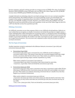 become customers, and each customer provides an average revenue of US$120. The value of each lead is
therefore US$12 (US$1200 revenue/100 leads), and your ROI for the Yellow Pages ad is 20% ((US$1200
revenue minus US$1000 spent)/US$1000 advertising cost) x 100.

A simple alternative to estimating values for your leads and page views is to use a cost-per-acquisition
(CPA) measurement. This method will allow you to focus primarily on how your advertising costs
compare to the number of acquisitions those costs deliver. Using the Yellow Pages example again, your
ads may cost US$1,000, resulting in 10 sales: therefore, your CPA for those ads is US$100. Your CPA
should not exceed your profit derived from each acquisition. In the case of the Yellow Pages ad, the CPA
is 20% less than the revenue the acquisitions provide.

Defining a Conversion

An AdWords conversion occurs when someone clicks on your AdWords ad and performs a behavior on
your website that you recognize as valuable. Conversions can include the purchase of a digital camera, a
visitor submitting their contact information for an insurance quote, or a prospective buyer downloading a
white paper about your company's software capabilities. The conversion rate listed in your account is the
number of conversions divided by the number of ad clicks. Conversions are only counted on Google and
our Google Network partners. The conversion rate is adjusted to reflect only the ad clicks on which we
can track conversions.

The Two Types of Conversions

Another important concept to understand is the difference between conversions (1-per-click) and
conversions (many-per-click).

    y   Conversions (1-per-click)
        Conversions (1-per-click) count a conversion for every AdWords ad click resulting in a
        conversion within 30 days. This means if more than one conversion happens following a single
        ad click, conversions after the first will not count. These metrics are useful for measuring
        conversions approximating unique customer acquisitions (e.g. leads).

        Other metrics related to Conversions (1-per-click) are:
        - Conversion Rate (1-per-click): Conversions (1-per-click) divided by total clicks.
        - Cost/Conv. (1-per-click): Total cost divided by conversions (1-per-click)

    y   Conversions (many-per-click)
        Conversions (many-per-click) count a conversion every time a conversion is made within 30 days
        following an AdWords ad click. Conversions (many-per-click) will count multiple conversions
        per click. These metrics are useful for measuring conversions that are valuable every time they
        happen (e.g. ecommerce transactions).

        Other metrics related to conversions (many-per-click) are:
        - Conversion rate (many-per-click): Conversions (many-per-click) divided by total clicks. Note
        that because you may receive more than one conversion per click, this conversion rate may be
        over 100%.
        - Cost / Conv. (many-per-click): Total cost divided by conversions (many-per-click).

Setting up Conversion Tracking
 