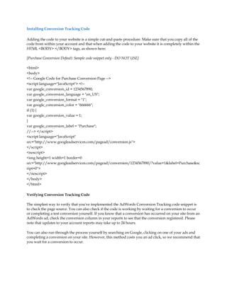 Installing Conversion Tracking Code

Adding the code to your website is a simple cut-and-paste procedure. Make sure that you copy all of the
code from within your account and that when adding the code to your website it is completely within the
HTML BODY /BODY tags, as shown here:

[Purchase Conversion Default: Sample code snippet only - DO NOT USE]

html
body
!-- Google Code for Purchase Conversion Page --
script language=JavaScript !--
var google_conversion_id = 1234567890;
var google_conversion_language = en_US;
var google_conversion_format = 1;
var google_conversion_color = 666666;
if (1) {
var google_conversion_value = 1;
}
var google_conversion_label = Purchase;
//-- /script
script language=JavaScript
src=http://www.googleadservices.com/pagead/conversion.js
/script
noscript
img height=1 width=1 border=0
src=http://www.googleadservices.com/pagead/conversion/1234567890/?value=1label=Purchasesc
ript=0
/noscript
/body
/html

Verifying Conversion Tracking Code

The simplest way to verify that you've implemented the AdWords Conversion Tracking code snippet is
to check the page source. You can also check if the code is working by waiting for a conversion to occur
or completing a test conversion yourself. If you know that a conversion has occurred on your site from an
AdWords ad, check the conversion column in your reports to see that the conversion registered. Please
note that updates to your account reports may take up to 24 hours.

You can also run through the process yourself by searching on Google, clicking on one of your ads and
completing a conversion on your site. However, this method costs you an ad click, so we recommend that
you wait for a conversion to occur.
 