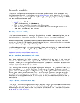 Recommended Privacy Policy

To maintain users' trust and protect their privacy, you may want to consider telling users about your
tracking methods. This may include displaying our 'Google Site Stats' text to appear on your conversion
confirmation page and/or informing them in another way (e.g. through your privacy policy). To add the
Site Stats message, follow these steps:

    1.   Log in to your AdWords account.
    2.   Click 'Conversions' from the Reporting tab.
    3.   Select the action you wish to modify and click Edit settings.
    4.   Select the format of your Site Stats message under the Customize tracking indicator section.
    5.   Click Save Changes  Get Code to finish.

Disabling Conversion Tracking

You can fully disable AdWords Conversion Tracking from the AdWords Conversion Tracking page of
the Reporting tab of your account. Just select the the action you want to stop, then click 'Delete.'

Please also remember to remove the conversion tracking code snippet from all your pages and delete
your actions through the AdWords Conversion Tracking page. Once you do so, the conversion statistics
columns will no longer appear on your Campaigns tables.

To start tracking again: If you ever change your mind, you can always return to the Conversion Tracking
section from within your Reporting tab and set up AdWords Conversion Tracking.

Analyzing Basic Conversion Data to Improve ROI

Define Conversion Data Columns in your Report

Once you've implemented conversion tracking, you will start seeing non-zero values for your conversion
columns once visitors start converting on your site. The Conversion Rate and Cost/Conversion columns
give you a quick overview of how your campaigns are doing, but they don't include any of the advanced
statistics available through your Report Center.

The Conversion Rate is the percentage of clicks that become conversions. Cost/Conversion (1-per-click) is
the total cost divided by the number of ad clicks. Cost/Conversion (many-per-click) is the total cost
you've accrued over the time period which you're viewing, divided by the number of conversions (many-
per-click) you received as a result of those clicks. This data will give you a quick overview of how well
your clicks are converting, and the average cost of those conversions. If you want to calculate which
keywords are returning profit, compare the costs accrued by each keyword with the conversion data for
that keyword.

About AdWords Reports Conversion Data

Your Report Center gives you detailed and specific conversion tracking information. Generating a custom
report will give you access to all of your conversion statistics, including the number of conversions for
both (many-per-click) and (1-per-click) as well as the cost per conversion type. Learn more about reports
in Section 2. AdWords Reporting.
 