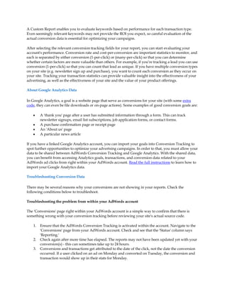 A Custom Report enables you to evaluate keywords based on performance for each transaction type.
Even seemingly relevant keywords may not provide the ROI you expect, so careful evaluation of the
actual conversion data is essential for optimizing your campaigns.

After selecting the relevant conversion tracking fields for your report, you can start evaluating your
account's performance. Conversion rate and cost-per-conversion are important statistics to monitor, and
each is separated by either conversion (1-per-click) or (many-per-click) so that you can determine
whether certain factors are more valuable than others. For example, if you·re tracking a lead you can use
conversion (1-per-click) so that you can count that lead as unique. If you have multiple conversion types
on your site (e.g. newsletter sign up and purchase), you want to count each conversion as they occur on
your site. Tracking your transaction statistics can provide valuable insight into the effectiveness of your
advertising, as well as the effectiveness of your site and the value of your product offerings.

About Google Analytics Data

In Google Analytics, a goal is a website page that serve as conversions for your site (with some extra
code, they can even be file downloads or on-page actions). Some examples of good conversion goals are:

    y    A 'thank you' page after a user has submitted information through a form. This can track
         newsletter signups, email list subscriptions, job application forms, or contact forms.
    y    A purchase confirmation page or receipt page
    y    An 'About us' page
    y    A particular news article

If you have a linked Google Analytics account, you can import your goals into Conversion Tracking to
spot further opportunities to optimize your advertsing campaigns. In order to that, you must allow your
data to be shared between AdWords Conversion Tracking and Google Analytics. With the shared data,
you can benefit from accessing Analytics goals, transactions, and conversion data related to your
AdWords ad clicks from right within your AdWords account. Read the full instructions to learn how to
import your Google Analytics data.

Troubleshooting Conversion Data

There may be several reasons why your conversions are not showing in your reports. Check the
following conditions below to troubleshoot.

Troubleshooting the problem from within your AdWords account

The 'Conversions' page right within your AdWords account is a simple way to confirm that there is
something wrong with your conversion tracking before reviewing your site's actual source code.

    1.   Ensure that the AdWords Conversion Tracking is activated within the account. Navigate to the
         'Conversions' page from your AdWords account. Check and see that the 'Status' column says
         'Reporting.'
    2.   Check again after more time has elapsed. The reports may not have been updated yet with your
         conversion(s) - this can sometimes take up to 24 hours.
    3.   Conversions and transactions get attributed to the date of the click, not the date the conversion
         occurred. If a user clicked on an ad on Monday and converted on Tuesday, the conversion and
         transaction would show up in their stats for Monday.
 