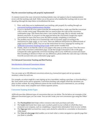 Was the conversion tracking code properly implemented?

A common reason why your conversion tracking statistics may not appear is due to implementation
errors with the tracking code itself. Either you or the person who installed the tracking code on your site
should go through the steps below to troubleshoot the issue.

    1.   First, verify that you've implemented your tracking code properly by reading through our
         conversion tracking implementation checklist.
    2.   If you've checked off every option from the list mentioned above, make sure that the conversion
         code is on the correct page. Remember that you need to place the code on the conversion
         confirmation page. This means that when a user reaches this page, they've already made the
         desired conversion. If you put it on the page just before the conversion, Google may report
         conversions for users who leave your site before actually completing a conversion.
    3.   The problem may be that you've inserted the code for dynamic pages according to the
         instructions for static pages, or vice versa. There are different instructions for different kinds of
         pages (such as PHP or ASP). You can see the instructions for every language by reading our
         AdWords Conversion Tracking Setup Guide under section number four.
    4.   Finally, check to see that the code on your pages is the same as in the account. View the source
         code of the conversion confirmation page. Locate the Google Conversion Code on the page.
         Compare the codes against the conversion tracking code in your AdWords account and ensure
         that everything is identical. If there are any differences, please delete the code and copy it directly
         from the account onto your confirmation page again.

11.4 Advanced Conversion Tracking and Best Practices

Introduction to Advanced Conversion Actions

Overview of Conversion Tracking Action

You can create up to 100 different conversion actions (e.g. transaction types) and set up separate
monetary values for each one.

For example, an action might be a user signing up for a newsletter, making a purchase, or downloading a
file. Each action can be used to generate a conversion tracking code snippet which the advertiser can
place on their website. By using different actions for the events that you're interested in, you can keep
track of how many users complete each of these separate actions.

Conversion Tracking Action Types

AdWords provides different types of conversions that you can define. The list below are examples of the
different conversion types you can create. You can also create your own conversion type using the 'Other'
label.

    y    The Purchase/Sale label helps online commerce sites track purchases and sales.
    y    The Leads label tracks how many users reached a point in your website at which they have
         contacted your company, such as completing a 'request more information' form on your website.
    y    The Sign-ups label can track how many users elected to subscribe to a newsletter or download a
         white paper.
    y    The View of a key page label enables you to track when a visitor navigates to a specific page that
         you think is valuable.
 