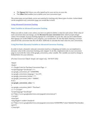 y   The Signup label shows you who signed up for your service on your site.
    y   The Other label enables you to define your own conversion type.

The action types are just labels; you're not restricted to tracking only these types of action. Action labels
can be assigned to any conversion page you would like to track.

Using Advanced Conversion Tracking

Static Variables in Advanced Conversion Tracking

When you edit or create a new action, you have an option to define a value for each action. If the value of
each conversion does not change, use the Revenue for your conversion field, which accepts integer
values. For example, if you're tracking signups for a newsletter on your site, and you have determined
that signups are worth US$25 to your company, you would enter '25' into this field. Entering a revenue
amount for the conversion into the will allow AdWords to calculate the total value for your conversions.

Using Non-Static (Dynamic) Variables in Advanced Conversion Tracking

In order to track a dynamic value per conversion (such as a shopping cart total), you can implement a
dynamic value in the conversion tracking code snippet. To do this, implement code in your conversion
page to overwrite the value of the google_conversion_value variable. The variable you need to change is
bolded below for your reference.

[Purchase Conversion Default: Sample code snippet only - DO NOT USE]

html
body
!-- Google Code for Purchase Conversion Page --
script language=JavaScript !--
var google_conversion_id = 1234567890;
var google_conversion_language = en_US;
var google_conversion_format = 1;
var google_conversion_color = 666666;
if (1) {
var google_conversion_value = 1;
}
var google_conversion_label = Purchase;
//-- /script
script language=JavaScript
src=http://www.googleadservices.com/pagead/conversion.js
/script
noscript
img height=1 width=1 border=0
src=http://www.googleadservices.com/pagead/conversion/1234567890/?value=1label=Purchasesc
ript=0
/noscript
 