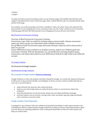 /body
/html

To make sure that conversion tracking works on your dynamic pages, first double-check that the code
snippet is included in the correct conversion page. Then, confirm that the code was inserted into the static
portion of the page.

For example, you could set google_conversion_valuable to 'total_cost' where 'total_cost' represents the
total amount in your shopping cart. If you customize it this way, the 'Value' column in your Conversion
Tracking page will show the total amount of your shopping cart across all your conversions.

Best Practices for Conversion Tracking

Overview of Best Practices for Conversion Tracking
Conversions (1-per-click) are useful for tracking unique customer leads, whereas conversions
(many-per-click) can give you information about multiple transactions
Set up different kinds of conversion types and create monetary values for each to keep track of
items on your site
If your AdWords account is linked to an Analytics account, import your Analytics goals into
Conversion Tracking. With the shared data, you can benefit from accessing Analytics goals,
transactions, and session data related to your AdWords ad clicks from right within your AdWords
account.


12. Google Analytics

12.1 Overview of Google Analytics

Introduction to Google Analytics

Key Concepts of Google Analytics Review an elearning

Google Analytics is a free web analytics tool that is hosted by Google. As a result, the reports and features
it offers prove to be powerful, flexible, and intelligent. It shows you how visitors actually find and use
your site, so you'll be able to:

    y   make informed site structure and content decisions
    y   improve your site to help make you make decisions on how to convert more visitors into
        customers
    y   track the performance of your keywords, banner ads, and other marketing campaigns
    y   and track metrics such as revenue, average order value, newsletter sign-ups, page downloads,
        and e-commerce conversion rates

Google Analytics Value Proposition

Learning how users interact with your website and using that knowledge to make improvements is key
to building an effective online business.Google Analytics can help you answer important questions about
your site and your marketing initiatives. Click on the goals listed below to find out which reports will
help you achieve them:
 