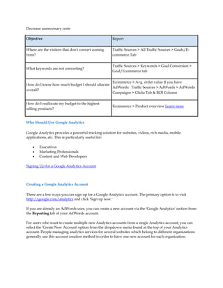 Decrease unnecessary costs

Objective                                            Report

Where are the visitors that don't convert coming     Traffic Sources  All Traffic Sources  Goals/E-
from?                                                commerce Tab


                                                     Traffic Sources  Keywords  Goal Conversion 
What keywords are not converting?
                                                     Goal/Ecommerce tab


                                                Ecommerce  Avg. order value If you have
How do I know how much budget I should allocate
                                                AdWords: Traffic Sources  AdWords  AdWords
overall?
                                                Campaigns  Clicks Tab  ROI Column

How do I reallocate my budget to the highest-
                                                     Ecommerce  Product overview Learn more
selling products?


Who Should Use Google Analytics

Google Analytics provides a powerful tracking solution for websites, videos, rich media, mobile
applications, etc. This is particularly useful for:

    y   Executives
    y   Marketing Professionals
    y   Content and Web Developers

Signing Up for a Google Analytics Account



Creating a Google Analytics Account

There are a few ways you can sign up for a Google Analytics account. The primary option is to visit
http://google.com/analytics and click 'Sign up now.'

If you are already an AdWords user, you can create a new account via the 'Google Analytics' section from
the Reporting tab of your AdWords account.

For users who want to create multiple new Analytics accounts from a single Analytics account, you can
select the 'Create New Account' option from the dropdown menu found at the top of your Analytics
account. People managing analytics services for several websites which belong to different organizations
generally use this account creation method in order to have one new account for each organization.
 