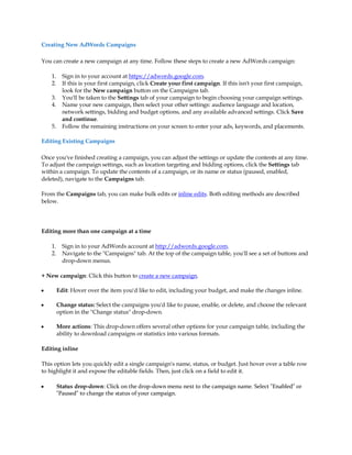 Creating New AdWords Campaigns

You can create a new campaign at any time. Follow these steps to create a new AdWords campaign:

    1.     Sign in to your account at https://adwords.google.com.
    2.     If this is your first campaign, click Create your first campaign. If this isn't your first campaign,
           look for the New campaign button on the Campaigns tab.
    3.     You'll be taken to the Settings tab of your campaign to begin choosing your campaign settings.
    4.     Name your new campaign, then select your other settings: audience language and location,
           network settings, bidding and budget options, and any available advanced settings. Click Save
           and continue.
    5.     Follow the remaining instructions on your screen to enter your ads, keywords, and placements.

Editing Existing Campaigns

Once you've finished creating a campaign, you can adjust the settings or update the contents at any time.
To adjust the campaign settings, such as location targeting and bidding options, click the Settings tab
within a campaign. To update the contents of a campaign, or its name or status (paused, enabled,
deleted), navigate to the Campaigns tab.

From the Campaigns tab, you can make bulk edits or inline edits. Both editing methods are described
below.




Editing more than one campaign at a time

    1.     Sign in to your AdWords account at http://adwords.google.com.
    2.     Navigate to the "Campaigns" tab. At the top of the campaign table, you'll see a set of buttons and
           drop-down menus.

+ New campaign: Click this button to create a new campaign.

y        Edit: Hover over the item you'd like to edit, including your budget, and make the changes inline.

y        Change status: Select the campaigns you'd like to pause, enable, or delete, and choose the relevant
         option in the "Change status" drop-down.

y        More actions: This drop-down offers several other options for your campaign table, including the
         ability to download campaigns or statistics into various formats.

Editing inline

This option lets you quickly edit a single campaign's name, status, or budget. Just hover over a table row
to highlight it and expose the editable fields. Then, just click on a field to edit it.

y        Status drop-down: Click on the drop-down menu next to the campaign name. Select "Enabled" or
         "Paused" to change the status of your campaign.
 