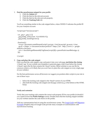 1.   Find the asynchronous snippet for your profile
        1. Click the Admin tab.
        2. Click the link for the relevant account.
        3. Click the link for the relevant web property.
        4. Click the Tracking Code tab.

     You'll see something similar to the code snippet below, where XXXXX-Y indicates the profile ID
     for your Analytics account.

     script type=text/javascript

      var _gaq = _gaq || [];
      _gaq.push(['_setAccount', 'UA-XXXXX-Y']);
      _gaq.push(['_trackPageview']);

      (function() {
       var ga = document.createElement('script'); ga.type = 'text/javascript'; ga.async = true;
        ga.src = ('https:' == document.location.protocol ? 'https://ssl' : 'http://www') + '.google-
     analytics.com/ga.js';
       var s = document.getElementsByTagName('script')[0]; s.parentNode.insertBefore(ga, s);
      })();

     /script

2.   Copy and place the code snippet
     Once you find the code snippet, copy and paste it into your web page, just before the closing
     /head tag*. If your website uses templates to generate pages, enter it just before the closing
     /head tag in the file that contains the head section. (Most websites re-use one file for
     common content, so it's likely that you won't have to place the code snippet on every single page
     of your website.)

     For the best performance across all browsers we suggest you position other scripts in your site in
     one of these ways:

         o   before the tracking code snippet in the head section of your HTML
         o   after both the tracking code snippet and all page content (e.g. at the bottom of the HTML
             body)


     Verify and customize

     Verify that your tracking code contains the correct web property ID for your profile (it should if
     you copied it from the Profile Settings screen). Double-check that the tracking snippet installed
     on your website matches the code shown in the profile.

     Add any customizations back in using the asynchronous syntax. The Usage Guide and Migration
     Examples (English only) on Google Code provide many examples of customizations with
     asynchronous tracking.
 