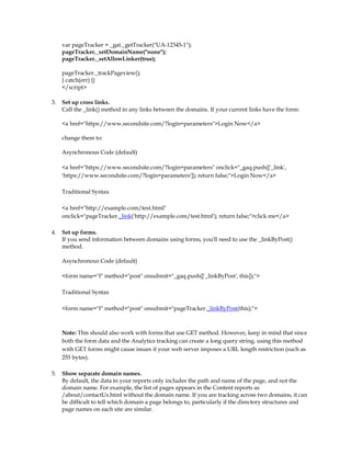 var pageTracker = _gat._getTracker(UA-12345-1);
     pageTracker._setDomainName(none);
     pageTracker._setAllowLinker(true);

     pageTracker._trackPageview();
     } catch(err) {}
     /script

3.   Set up cross links.
     Call the _link() method in any links between the domains. If your current links have the form:

     a href=https://www.secondsite.com/?login=parametersLogin Now/a

     change them to:

     Asynchronous Code (default)

     a href=https://www.secondsite.com/?login=parameters onclick=_gaq.push(['_link',
     'https://www.secondsite.com/?login=parameters']); return false;Login Now/a

     Traditional Syntax

     a href=http://example.com/test.html
     onclick=pageTracker._link('http://example.com/test.html'); return false;click me/a

4.   Set up forms.
     If you send information between domains using forms, you'll need to use the _linkByPost()
     method.

     Asynchronous Code (default)

     form name=f method=post onsubmit=_gaq.push(['_linkByPost', this]);

     Traditional Syntax

     form name=f method=post onsubmit=pageTracker._linkByPost(this);



     Note: This should also work with forms that use GET method. However, keep in mind that since
     both the form data and the Analytics tracking can create a long query string, using this method
     with GET forms might cause issues if your web server imposes a URL length restriction (such as
     255 bytes).

5.   Show separate domain names.
     By default, the data in your reports only includes the path and name of the page, and not the
     domain name. For example, the list of pages appears in the Content reports as
     /about/contactUs.html without the domain name. If you are tracking across two domains, it can
     be difficult to tell which domain a page belongs to, particularly if the directory structures and
     page names on each site are similar.
 