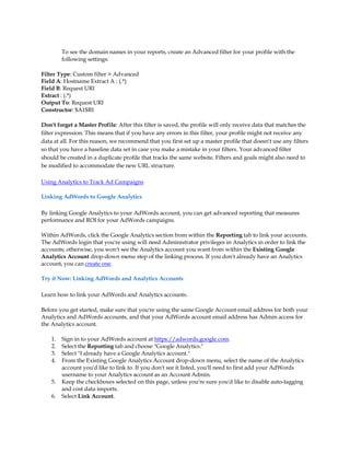 To see the domain names in your reports, create an Advanced filter for your profile with the
         following settings:

Filter Type: Custom filter  Advanced
Field A: Hostname Extract A : (.*)
Field B: Request URI
Extract : (.*)
Output To: Request URI
Constructor: $A1$B1

Don't forget a Master Profile: After this filter is saved, the profile will only receive data that matches the
filter expression. This means that if you have any errors in this filter, your profile might not receive any
data at all. For this reason, we recommend that you first set up a master profile that doesn't use any filters
so that you have a baseline data set in case you make a mistake in your filters. Your advanced filter
should be created in a duplicate profile that tracks the same website. Filters and goals might also need to
be modified to accommodate the new URL structure.

Using Analytics to Track Ad Campaigns

Linking AdWords to Google Analytics

By linking Google Analytics to your AdWords account, you can get advanced reporting that measures
performance and ROI for your AdWords campaigns.

Within AdWords, click the Google Analytics section from within the Reporting tab to link your accounts.
The AdWords login that you're using will need Administrator privileges in Analytics in order to link the
accounts; otherwise, you won't see the Analytics account you want from within the Existing Google
Analytics Account drop-down menu step of the linking process. If you don't already have an Analytics
account, you can create one.

Try it Now: Linking AdWords and Analytics Accounts

Learn how to link your AdWords and Analytics accounts.

Before you get started, make sure that you're using the same Google Account email address for both your
Analytics and AdWords accounts, and that your AdWords account email address has Admin access for
the Analytics account.

    1.   Sign in to your AdWords account at https://adwords.google.com.
    2.   Select the Reporting tab and choose Google Analytics.
    3.   Select I already have a Google Analytics account.
    4.   From the Existing Google Analytics Account drop-down menu, select the name of the Analytics
         account you'd like to link to. If you don't see it listed, you'll need to first add your AdWords
         username to your Analytics account as an Account Admin.
    5.   Keep the checkboxes selected on this page, unless you're sure you'd like to disable auto-tagging
         and cost data imports.
    6.   Select Link Account.
 