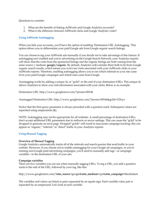 Questions to consider:

    1.   What are the benefits of linking AdWords and Google Analytics accounts?
    2.   What is the difference between AdWords clicks and Google Analytics visits?

Using AdWords Autotagging

When you link your accounts, you'll have the option of enabling 'Destination URL Autotagging.' This
option allows you to differentiate your paid Google ads from Google organic search listings.

You can choose to tag your AdWords ads manually if you decide not to take advantage of this feature. If
autotagging isn't enabled and you're advertising on the Google Search Network, your Analytics reports
will show that the visits from the sponsored listings and the organic listings are both coming from the
same source / medium: google / organic. By default, Analytics will consider them both to be from Google
organic search results, which means you won't see visits associated with your AdWords clicks in your
AdWords reports. Therefore, enabling autotagging allows you to see which referrals to your site came
from your paid Google campaigns and which ones came from Google.

Autotagging works by adding a unique id, or gclid, to the end of your destination URLs. This unique id
allows Analytics to show you visit information associated with your clicks. Below is an example.

Destination URL: http://www.googlestore.com/?promo=00146

Autotagged Destination URL: http://www.googlestore.com/?promo=00146gclid=123xyz

Notice that the first query parameter is always preceded with a question mark. Subsequent values are
separated using ampersands ().

NOTE: Autotagging may not be appropriate for all websites. A small percentage of destination URLs
don't accept additional URL parameters due to redirects or server settings. This can cause the gclid to be
dropped or generate an error page. Dropped gclids will result in inaccurate campaign tracking; this can
appear as organic, referral, or direct traffic in your Analytics reports.

Using Manual Tagging

Overview of Manual Tagging
Google Analytics automatically tracks all of the referrals and search queries that send traffic to your
website. However, if you choose not to enable autotagging for your Google ad campaigns, or you're
running non-Google paid advertising campaigns, you'll need to manually add tags - or campaign
variables - to the destination URL of your ads.

Campaign variables
There are five variables you can use when manually tagging URLs. To tag a URL, you add a question
mark to the end of the URL, followed by your tag, like this:

http://www.googlestore.com/?utm_source=googleutm_medium=cpcutm_campaign=blackisback

The variables and values are listed as pairs separated by an equals sign. Each variable-value pair is
separated by an ampersand. Let's look at each variable:
 