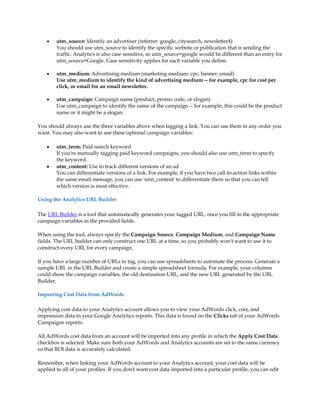 y   utm_source: Identify an advertiser (referrer: google, citysearch, newsletter4)
        You should use utm_source to identify the specific website or publication that is sending the
        traffic. Analytics is also case sensitive, so utm_source=google would be different than an entry for
        utm_source=Google. Case sensitivity applies for each variable you define.

    y   utm_medium: Advertising medium (marketing medium: cpc, banner, email)
        Use utm_medium to identify the kind of advertising medium -- for example, cpc for cost per
        click, or email for an email newsletter.

    y   utm_campaign: Campaign name (product, promo code, or slogan)
        Use utm_campaign to identify the name of the campaign -- for example, this could be the product
        name or it might be a slogan.

You should always use the three variables above when tagging a link. You can use them in any order you
want. You may also want to use these optional campaign variables:

    y   utm_term: Paid search keyword
        If you're manually tagging paid keyword campaigns, you should also use utm_term to specify
        the keyword.
    y   utm_content: Use to track different versions of an ad
        You can differentiate versions of a link. For example, if you have two call-to-action links within
        the same email message, you can use 'utm_content' to differentiate them so that you can tell
        which version is most effective.

Using the Analytics URL Builder

The URL Builder is a tool that automatically generates your tagged URL, once you fill in the appropriate
campaign variables in the provided fields.

When using the tool, always specify the Campaign Source, Campaign Medium, and Campaign Name
fields. The URL builder can only construct one URL at a time, so you probably won't want to use it to
construct every URL for every campaign.

If you have a large number of URLs to tag, you can use spreadsheets to automate the process. Generate a
sample URL in the URL Builder and create a simple spreadsheet formula. For example, your columns
could show the campaign variables, the old destination URL, and the new URL generated by the URL
Builder.

Importing Cost Data from AdWords

Applying cost data to your Analytics account allows you to view your AdWords click, cost, and
impression data in your Google Analytics reports. This data is found on the Clicks tab of your AdWords
Campaigns reports.

All AdWords cost data from an account will be imported into any profile in which the Apply Cost Data
checkbox is selected. Make sure both your AdWords and Analytics accounts are set to the same currency
so that ROI data is accurately calculated.

Remember, when linking your AdWords account to your Analytics account, your cost data will be
applied to all of your profiles. If you don't want cost data imported into a particular profile, you can edit
 