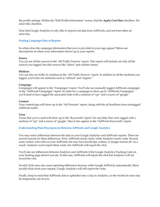 the profile settings. Within the Edit Profile Information screen, find the Apply Cost Data checkbox. De-
select this checkbox.

Note that Google Analytics is only able to import cost data from AdWords, and not from other ad
networks.

Finding Campaign Data in Reports

So where does the campaign information that you've provided in your tags appear? Below are
descriptions of where your information shows up in your reports.

Source
You can see all the sources in the All Traffic Sources report. This report will include not only all the
sources you tagged, but also sources like direct and website names.

Medium
You can also see traffic by medium in the All Traffic Sources report. In addition to all the mediums you
tagged, you'll also see mediums such as referral and organic.

Campaign
Campaigns will appear in the Campaigns report. You'll also see manually tagged AdWords campaigns
in the AdWords Campaigns report. In order for a campaign to show up in AdWords Campaigns,
you'll need to have tagged the associated links with a medium of cpc and a source of google.

Content
Your content tags will show up in the Ad Versions report, along with the ad headlines from autotagged
AdWords traffic.

Term
Terms that you've used will show up in the Keywords report. For any links that were tagged with a
medium of cpc and a source of google, they'd also appear in the AdWords Keywords report.

Understanding Data Discrepancies Between AdWords and Google Analytics

You may notice differences between the data in your Google Analytics and AdWords reports. There are
several reasons for these differences. First, AdWords tracks clicks, while Analytics tracks visits. Second,
some visitors who click on your AdWords ads may have JavaScript, cookies, or images turned off. As a
result, Analytics won't report these visits, but AdWords will report the click.

You'll also see differences between Analytics and AdWords if the Google Analytics Tracking Code on
your landing page doesn't execute. In this case, AdWords will report the click but Analytics will not
record the visit.

Invalid clicks may also cause reporting differences because while Google AdWords automatically filters
invalid clicks from your reports, Google Analytics will still report the visits.

Finally, keep in mind that AdWords data is uploaded once a day to Analytics, so the results for each may
be temporarily out of sync.
 