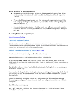 Stay on the lookout for these common issues:
    y   Make sure that your landing pages contain the Google Analytics Tracking Code. If they
        don't, campaign information will not be passed to Analytics, but clicks will register in
        AdWords.

    y   If you've disabled autotagging, make sure that you manually tag your destination URLs
        with campaign tracking variables. Otherwise, visits will be marked as Google Organic
        instead of Google CPC.

    y   Be aware that campaign data can be lost if your site uses redirects. As a result, Analytics
        won't show the visits as coming from AdWords, but your AdWords report will still report
        the clicks.

12.2 Getting Started with Google Analytics

Using E-commerce Tracking

Overview of E-commerce Tracking

Objective: In this module, you'll learn about e-commerce reports and how they show important
commerce-related metrics like transactions and revenue. If your site sells products or services online, you
can use these reports to track sales activity and performance.

Enabling E-commerce Reporting in the Profile Watch a video

In order to use E-commerce reporting, you'll need to do three things.

Step 1: Enable E-commerce reporting within your Analytics website profile.

At the top of the Profile Settings page, you'll see a section called 'Main Website Profile Information.'
Click 'Edit' at the top right corner of the section. Select 'Yes' in the E-commerce Website section and save
your changes.

Step 2: Add or make sure that you've added the Google Analytics Tracking Code to your receipt page or
Transaction Complete page.

Make sure that the Google Analytics Tracking Code is on your receipt page. You should probably place it
near the top of the page because the code you add in Step 3 needs to appear after the Google Analytics
Tracking Code.

As with the other pages on your site, you can use a server-side include or other template driver for
dynamically generated pages. Another option is to simply copy and paste the code into your HTML for
static pages.

Step 3: Tracking your receipt page

You'll need to add extra e-commerce code to your receipt page to track transaction details, which is
outlined in the next section.
 