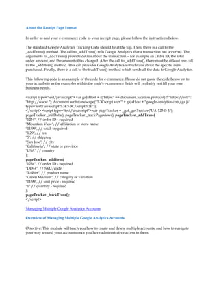 About the Receipt Page Format

In order to add your e-commerce code to your receipt page, please follow the instructions below.

The standard Google Analytics Tracking Code should be at the top. Then, there is a call to the
_addTrans() method. The call to _addTrans() tells Google Analytics that a transaction has occurred. The
arguments to _addTrans() provide details about the transaction -- for example an Order ID, the total
order amount, and the amount of tax charged. After the call to _addTrans(), there must be at least one call
to the _addItem() method. This call provides Google Analytics with details about the specific item
purchased. Finally, there is a call to the trackTrans() method which sends all the data to Google Analytics.

This following code is an example of the code for e-commerce. Please do not paste the code below on to
your actual site as the examples within the code's e-commerce fields will probably not fill your own
business needs.

script type=text/javascript var gaJsHost = ((https: == document.location.protocol) ? https://ssl. :
http://www.); document.write(unescape(%3Cscript src=' + gaJsHost + google-analytics.com/ga.js'
type='text/javascript'%3E%3C/script%3E));
/script script type=text/javascript var pageTracker = _gat._getTracker(UA-12345-1);
pageTracker._initData(); pageTracker._trackPageview(); pageTracker._addTrans(
1234, // order ID - required
Mountain View, // affiliation or store name
11.99, // total - required
1.29, // tax
5, // shipping
San Jose, // city
California, // state or province
USA // country
);
pageTracker._addItem(
1234, // order ID - required
DD44, // SKU/code
T-Shirt, // product name
Green Medium, // category or variation
11.99, // unit price - required
1 // quantity - required
);
pageTracker._trackTrans();
/script

Managing Multiple Google Analytics Accounts

Overview of Managing Multiple Google Analytics Accounts

Objective: This module will teach you how to create and delete multiple accounts, and how to navigate
your way around your accounts once you have administrative access to them.
 