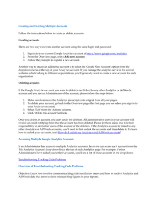 Creating and Deleting Multiple Accounts

Follow the instructions below to create or delete accounts.

Creating accounts

There are two ways to create another account using the same login and password:

    1.   Sign in to your current Google Analytics account at http://www.google.com/analytics.
    2.   From the Overview page, select Add new account.
    3.   Follow the prompts to register a new account.

Another way to create an additional account is to select the 'Create New Account' option from the
dropdown menu at the top of your Analytics account. If you manage the analytics services for several
websites which belong to different organizations, you'll generally want to create a new account for each
organization.

Deleting accounts

If the Google Analytics account you want to delete is not linked to any other Analytics or AdWords
account and you are an Administrator of the account, please follow the steps below:

    1.   Make sure to remove the Analytics javascript code snippet from all your pages.
    2.   To delete your account, go back to the Overview page (the first page you see when you sign in to
         your Analytics account).
    3.   Select 'Edit' from the 'Actions' column.
    4.   Click 'Delete this account' to finish.

Once you delete an account, you can't undo the deletion. All administrative users in your account will
receive an email notifying them that the account has been deleted. Please let them know that it is their
responsibility to alert other users of the account of the deletion. If the Analytics account is linked to any
other Analytics or AdWords accounts, you'll need to first unlink the accounts and then delete it. To learn
how to unlink your accounts, read How do I unlink my Analytics and AdWords accounts?

Accessing Multiple Google Analytics Accounts

If an Administrator has access to multiple Analytics accounts, he or she can access each account from the
'My Analytics Account' drop-down list at the top of each Analytics page. For example, if other
Administrators have added you to their accounts, you'll see a list of those accounts in the drop-down.

Troubleshooting Tracking Code Problems

Overview of Troubleshooting Tracking Code Problems

Objective: Learn how to solve common tracking code installation errors and how to resolve Analytics and
AdWords data that seem to show mismatching figures in your reports.
 