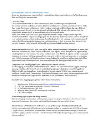 Mismatching Numbers in AdWords and Analytics
Below are some common reasons of why you might see discrepancies between AdWords account
data and Analytics account data.

Clicks vs. Visits
Clicks shows the number of clicks for which you paid and which your ads received.
It's normal for visits and clicks to show different numbers. For example, you may see fewer clicks
than visits. The reason is that some visitors clicked on the ad, and then later, during a different
session, returned directly to the site through a bookmark. The referral information from the
original visit was retained, so some clicks resulted in multiple visits.
If you have fewer visits than clicks, you may not have the Google Analytics Tracking Code
correctly installed on all your landing pages. It's also possible that some visitors clicked away from
your website or stopped that landing page from loading before the tracking code was executed. If
visitors don't have JavaScript, images, and cookies enabled in their browsers, they also won't be
tracked. However, AdWords will still be able to register clicks from these visitors.


AdWords filters invalid clicks from your report, while Analytics shows the complete set of traffic data
AdWords automatically filters certain clicks from your reports, while Analytics will report on the
resulting visits to your website. The clicks we filter from your AdWords reports are the occasional
instances of someone clicking repeatedly on your ad in order to increase your costs or to increase
your clickthrough rate. AdWords considers these clicks to be invalid and will automatically filter
them out of your AdWords reports. You are not charged for these potentially invalid clicks.

Did you turn off auto-tagging for your URLs in your AdWords account?
If auto-tagging is turned off and the Destination URLs do not contain manually tagged campaign
tracking variables, the visit will not be marked as 'google cpc' (clicks that came through from
AdWords ads), but instead may be attributed to 'google organic' (clicks from natural search
results on Google.com). Please ensure that your AdWords account either has auto-tagging turned
on or has campaign tracking variables appended to the end of every destination URL.

To enable auto-tagging again, please follow these instructions:

    1.   Sign in to your AdWords account at https://adwords.google.com
    2.   Click the My account tab and select 'Account Preferences'
    3.   In the Tracking section, click 'Edit'
    4.   Select the 'Destination URL Auto-tagging' checkbox
    5.   Click 'Save changes'

Is the landing page for your ads being tracked?
If the landing page for your ads is not being tracked, your campaign information will not be passed to
Analytics. Please ensure that you are tracking all landing pages for your AdWords ads.

The visitor may set their browser preferences in a way that Google Analytics can't collect data
Visitors entering through AdWords may have JavaScript, cookies, or images turned off. If this is the case,
Google Analytics won't be able to report these visitors, but they will be reported through AdWords. In
order for Google Analytics to record a visit, the visitor must have JavaScript, images, and cookies enabled
for your website.
 